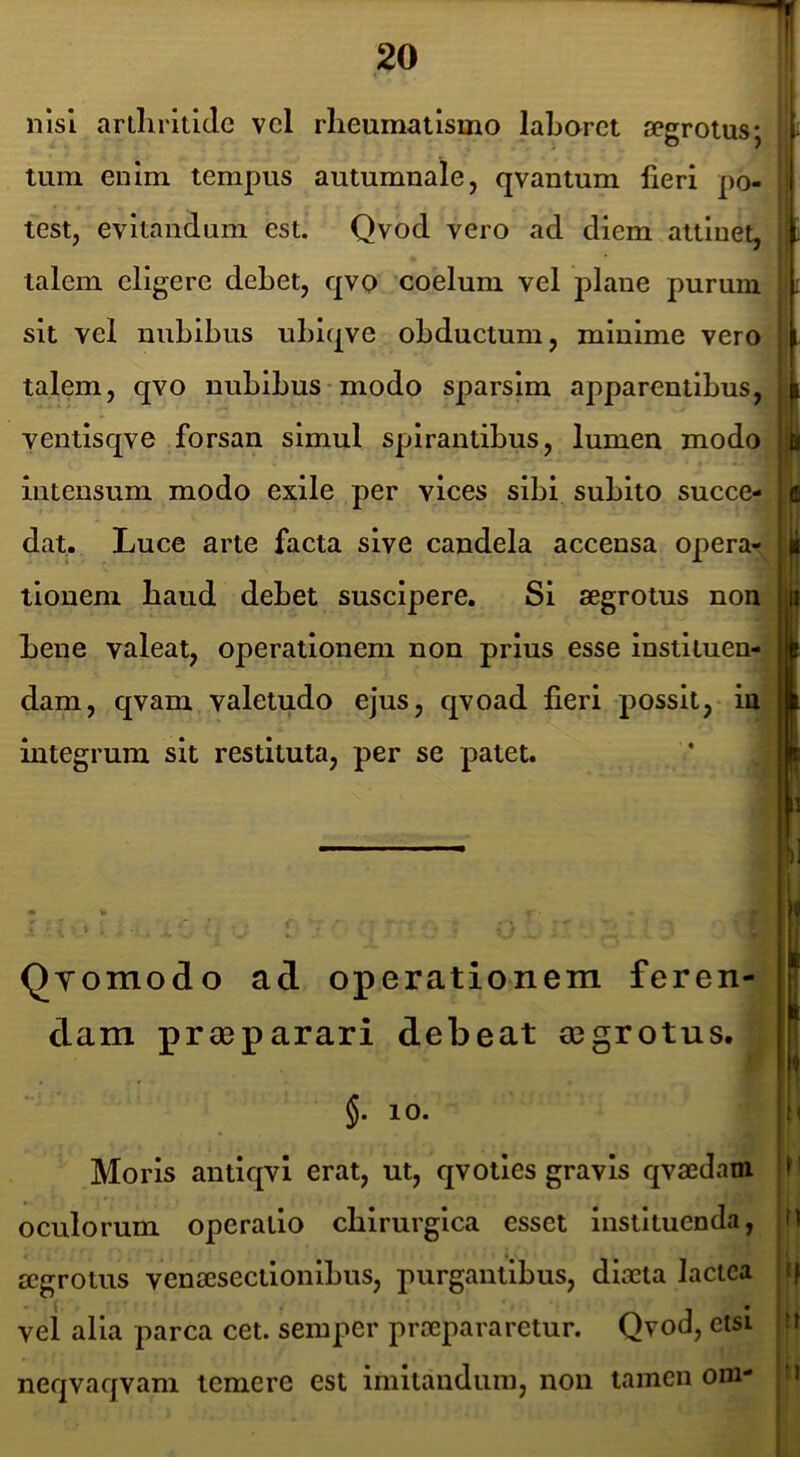 nisi arlliritlclc vcl rheumatismo lahorct segroius; tum enim tempus autumnale, qvantum lieri po- test, evitandum est. Qvod vero ad diem attinet, talem eligere debet, qvo coelum vel plane purum sit vel nubibus ubiqve obductum, minime vero talem, qvo nubibus-modo sparsim apparentibus, ventisqve forsan simul spirantibus, lumen modo intensum modo exile per vices sibi subito succe- dat. Luce arte facta sive candela accensa opera- tionem baud debet suscipere. Si aegrotus non bene valeat, operationem non prius esse instituen- dam, qvam valetudo ejus, qvoad fieri possit, in integrum sit restituta, per se patet. QYomodo ad operationem feren- dam praeparari debeat aegrotus. n §. 10. Moris antlqvl erat, ut, qvotles gravis qvaedam mlorum operatio chirurgica esset instituenda, ^ l^rotus venaesectlonlbus, purgantibus, diaeta lactea |ij ;1 alia parca cet. semper praepararetur. Qvod, etsi tr iqvaqvam temere est imitandum, non tamen om ti