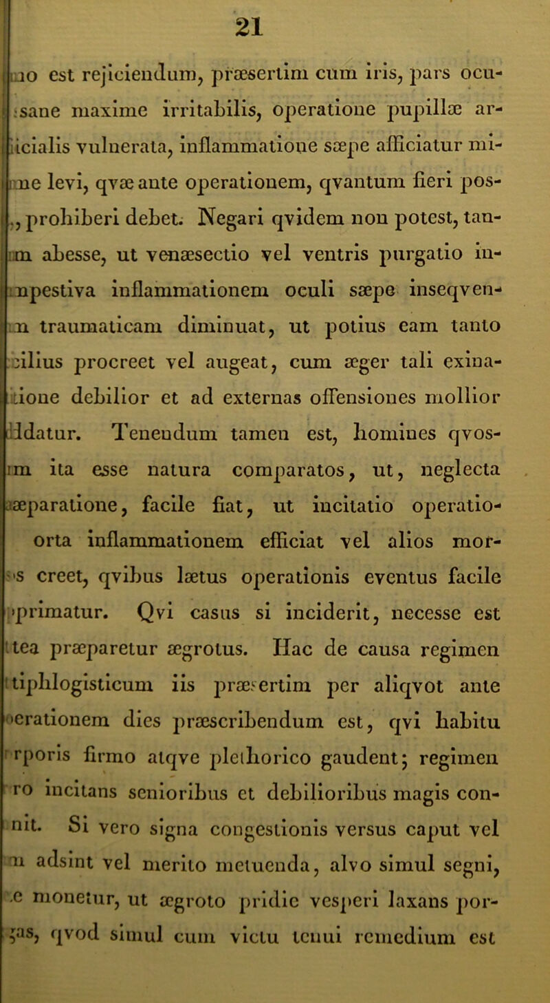 (i jo est rejicieudiim, prJEsertini cum iris, jiars ocu- ! I ‘sane maxime irritabilis, operatione pupillae ar- I llcialis vulnerata, inflammatione saepe afficiatur mi- II ne levi, qvae ante operationem, qvantum fieri pos- ., prohiberi debet. Negari qvidem nou potest, tau- im abesse, ut venaesectio vel ventris purgatio iu- Iinpestiva inflammationem oculi saepe inseqven- traumaticam diminuat, ut potius eam tanto cilius procreet vel augeat, cum aeger tali exiua- itione debilior et ad externas offensiones mollior didatur. Tenendum tamen est, homines qvos- im ita esse natura comparatos, ut, neglecta aaeparatione, facile fiat, ut incitatio operatio- orta inflammationem efiiciat vel alios mof- '*s creet, qvibus laetus operationis eventus facile ;»prlmatur. Qvi casus si inciderit, necesse est ttea praeparetur aegrotus. Hac de causa regimen itipliloglstlcum iis prae.^ertlm per aliqvot ante iterationem dies praescribendum est, qvi habitu rrporls firmo alqve pleihorico gaudent; regimen ro incitans senioribus et debilioribus magis con- nit. Si vero signa congestionis versus caput vel m adsint vel merito metuenda, alvo simul segni, .e monetur, ut aegroto pridie vesj)eri laxans por- cas, qvod simul cum victu tenui rcincdlum est