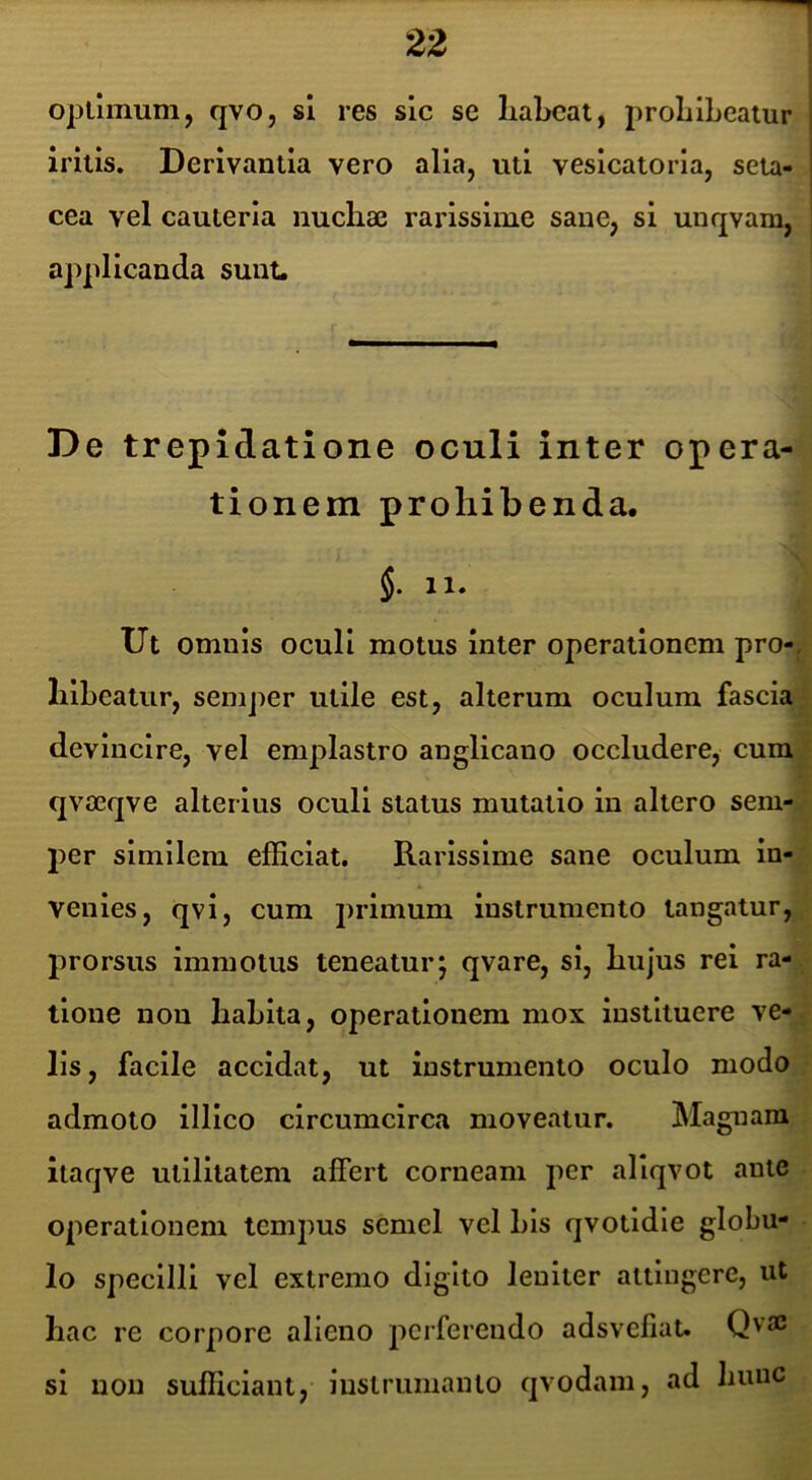 optimum, qvo, sl res sic se liabcat, proLlLeatur irilis. Derivantia vero alia, uti vesicatorla, seta- cea vel cauteria nuchae rarissime sane, si unqvam, applicanda suiiL De trepidatione oculi inter opera- tionem prohibenda. Ut omnis oculi motus inter operationem pro-^: lilheatur, semper utile est, alterum oculum fascial devincire, vel emplastro anglicano occludere, curaj qvaeqve alterius oculi status mutatio in altero sem-J per similem efficiat. Rarissime sane oculum in-| venies, qvi, cum primum instrumento tangatur, prorsus immotus teneatur; qvare, si, hujus rei ra-^ tione non hahita, operationem mox instituere ve-^ lis, facile accidat, ut instrumento oculo modo;? admoto illlco circumcirca moveatur. Magnam itaqve utilitatem affert corneam jier aliqvot ante ■ operationem tempus semel vel his qvotldle globu- - lo specilli vel extremo digito leniter attingere, ut hac re corpore alieno perferendo adsvefiat. Qv® si non sufficiant, lustrumanto qvodarn, ad hunc