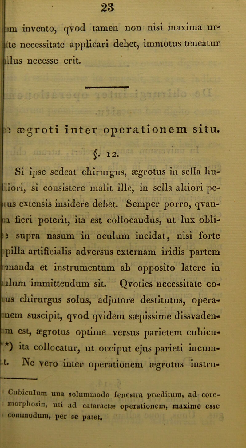 i i;m invento, qvod tamen non nisi maxima ur- 1 ite necessitate applicari debet, immotus teneatur i ulus necesse erit. } ! 3 asgroti inter operationem situ. ' ■ §. 12. Si ipse sedeat eliirurgiis, aegrotus in sella liu- uori, si consistere malit ille, in sella altiori pe- nus extensis insidere debet. Semper porro, qvan- iia fieri poterit, ita est collocandus, ut lux obli- supra nasum in oculum incidat, nisi forte pilla artificialis adversus externam iridis partem 'manda et instrumentum ab opposito latere lu illum immittendum sit. Qvoties necessitate co- lus chirurgus solus, adjutore destitutus, opera- mem suscipit, qvod qvidem saepissime dlssvaden- tm est, aegrotus optime versus parietem cubicu- ita collocatur, ut occiput ejus parieti incum- -t. Ne voro inter operationem aegrotus instru- Cubiculum una solummodo fenestra praeditum, ad core- niorphosin, uti ad cataractae ox»eralionein, maxime esse commodum, per se patet*