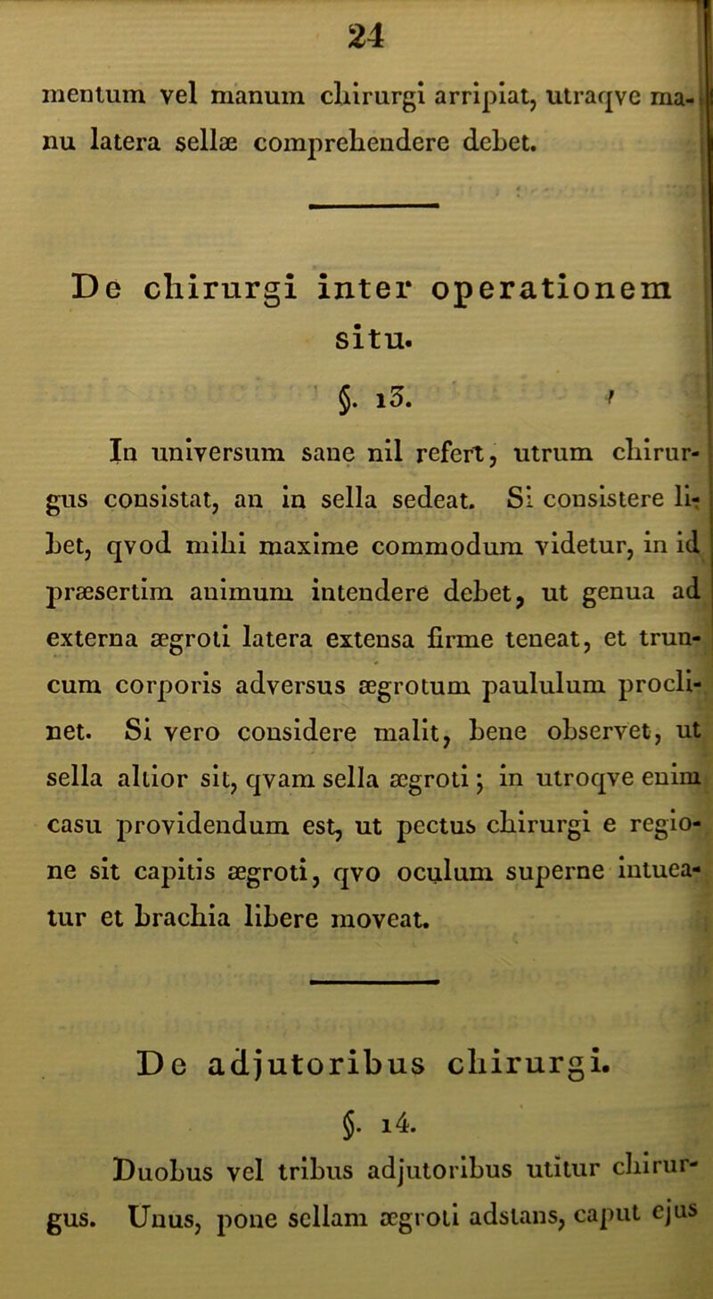 1 » f mentum vel manum cliirurgi arripiat, utraqve ma- > nu latera sellse comprehendere dehet. situ. §. i3. f In universum saue nil refert, utrum chirur-1 gus consistat, an in sella sedeat. SI consistere llt Let, qvod mihi maxime commodum videtur, in id praesertim animum intendere dehet, ut genua ad externa aegroti latera extensa firme teneat, et trun- cum corporis adversus aegrotum paululum prodi-, net. Si vero considere malit, hene observet, ut sella altlor sit, qvam sella aegroti; in ulroqve enim casu providendum est, ut pectus chirurgi e regio- ne sit capitis aegroti, qvo oculum superne intuea- tur et brachia libere moveat. De adjutoribus chirurgi. §. i4. Duobus vel tribus adjutoribus utitur chirur- gus. Unus, pone sellam aegroti adslans, caput ejus