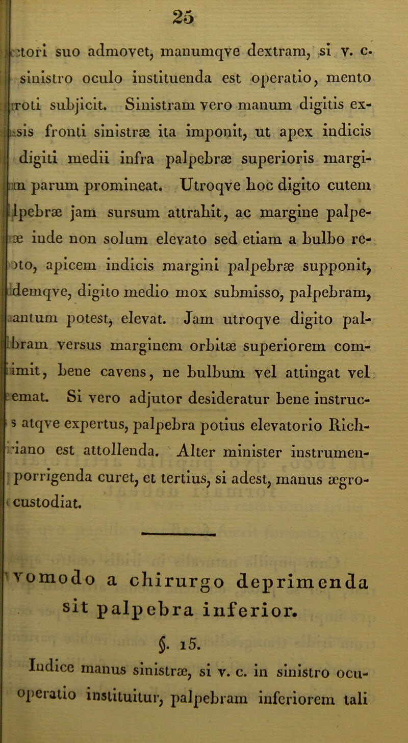 tiztorl suo admovet, manumqve dextram, sl v. c. ! sinistro oculo instituenda est operatio, mento I iTOti subjicit. Sinistram vero manum digitis ex- j tssis fronti sinistrae ita Imponit, ut apex indicis i digiti medii infra palpebrae superioris margi- i !im parum promineat. Utroqve boc digito cutem jllpebrae jam sursum attrahit, ac margine palpe- I ae inde non solum elevato sed etiam a bulbo re- ! )to, apicem indicis margini palpebrae supponit, 1 ;demqve, digito medio mox submisso, palpebram, i.antum potest, elevat. Jam utroqve digito pal- llbram versus marginem orbitae superiorem com- iimlt, bene cavens, ne bulbum vel attingat vel lemat. Sivero adjutor desideratur bene instruc- 5 atqve expertus, palpebra potius elevatorlo Ricb- idano est attollenda. Alter minister instrumen- ; porrigenda curet, et tertius, si adest, manus aegro- »custodiat. M’^omodo a chirurgo deprimenda sit palpebra inferior. §. i5. Indice manus sinistrae, si v. c. in sinistro ocu- operatio instituitur, palpebram inferiorem tali