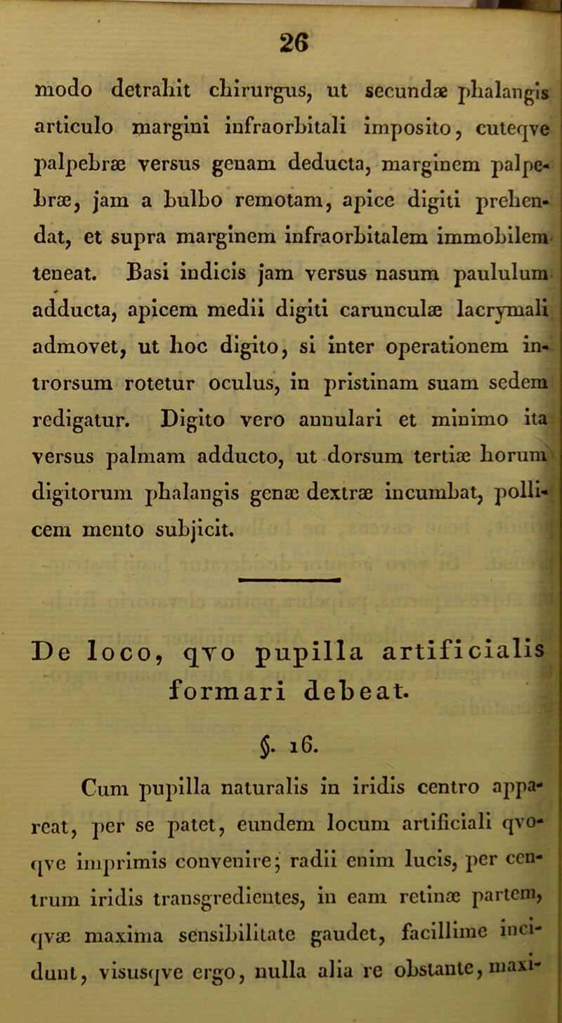 modo detrahit chirurgus, ut secundae phalangis articulo margini infraorbitali imposito, cuteqve | palpebrae versus genam deducta, marginem palpe- | hrae, jam a bulbo remotam, apice digiti prehen- | dat, et supra marginem infraorbitalem immobilem j teneat. Basi indicis jam versus nasum paululum adducta, apicem medii digiti carunculae lacrymali admovet, ut hoc digito, si inter operationem in- trorsum rotetur oculus, in pristinam suam sedem redigatur. Digito vero annulari et minimo ita versus palmam adducto, ut dorsum tertiae horum digitorum phalangis genae dextrae Incumbat, polli- cem mento subjicit. De loco, qYo pupilla artificialis formari debeat. j. i6. Cum pupilla naturalis in iridis centro appa- reat, per se patet, eundem locum artificiali qvo- fjve imprimis convenire; radii enim lucis, per cen- | trum iridis transgredicntes, in eam retinae partem, | qvae maxima sensibilitate gaudet, faclllline inci- ; dunt, visusqve ergo, nulla alia re obstante, niaxi- |
