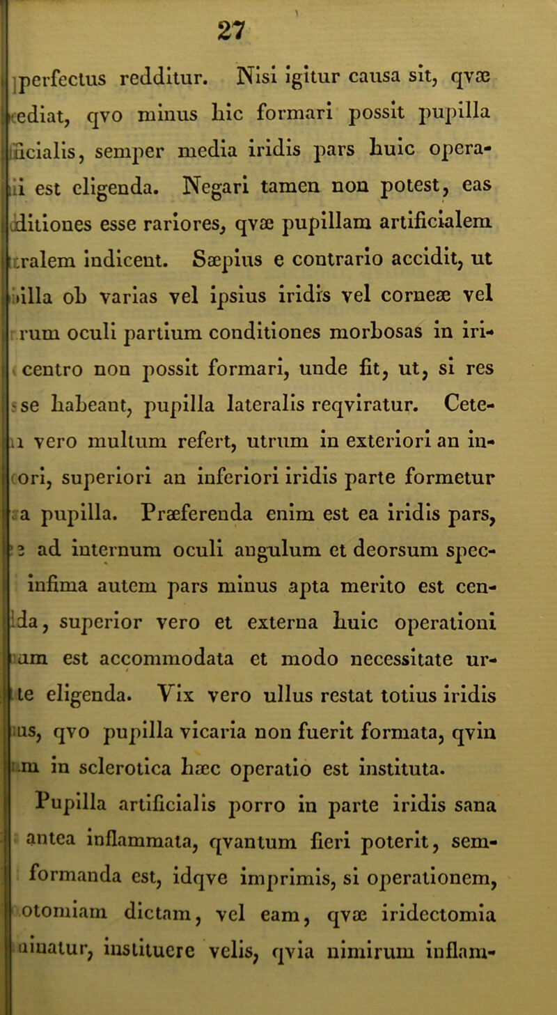 I 27 jperfeclus redditur. Nisi igitur causa sit, qvse <ediat, qvo minus lilc formari possit pupilla :lHcialls, semper media iridis pars huic opera- iii est eligenda. Negari tamen non potest, eas t aditiones esse rariores, qvae pupillam artificialem tralem Indicent. Saepius e contrario accidit, ut i Mlla oL varias vel ipsius iridis vel corneae vel rum oculi partium conditiones morLosas in irl- centro non possit formari, unde fit, ut, si res ; se habeant, pupilla lateralis reqviratur. Cete- a vero multum refert, utrum in exteriori an in- ori, superiori an inferiori Iridis parte formetur : a pupilla. Praeferenda enim est ea iridis pars, ! 3 ad internum oculi angulum et deorsum spec- infima autem pars minus apta merito est cen- ida, superior vero et externa huic operationi :am est accommodata et modo necessitate ur- le eligenda. Vix vero ullus restat totius iridis IUS, qvo pupilla vicaria non fuerit formata, qvln i.m in sclerotlca haec operatio est instituta. Pupilla artificialis porro in parte iridis sana antea inflammata, qvantum fieri poterit, sem- formanda est, idqve imprimis, sl operationem, otomlam dictam, vel eam, qvae iridectomia limatur, instituere velis, qvla nimirum iuflam-