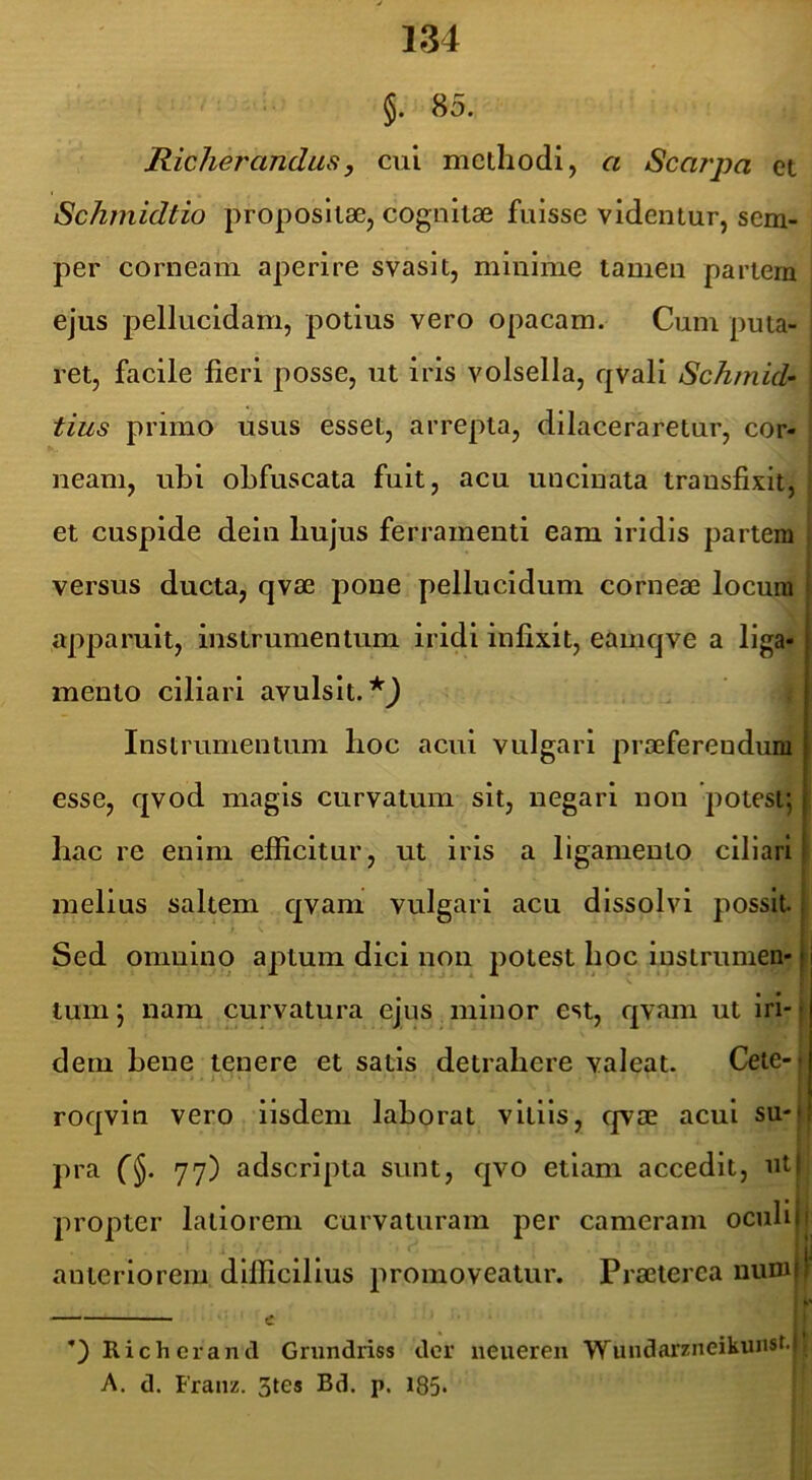 §. 85. Richerandus, cui methodi, a Scarpa et Schmidtio propositae, cognitae fuisse videntur, sem- per corneam aperire svaslt, minime tamen partem ejus pellucidam, potius vero opacam. Cum puta- ret, facile fieri posse, ut iris volsella, qvali Schmid- | tius primo usus esset, arrepta, dilaceraretur, cor- neam, ubi obfuscata fuit, acu uncinata transfixit, I et cuspide dein hujus ferramenti eam iridis partem versus ducta, qvae pone pellucidum corneae locum apparuit, instrumentum iridi infixit, eamqve a liga- mento ciliari avulsit. Instrumentum hoc acui vulgari praeferendum esse, qvod magis curvatum sit, negari non potest; hac re enim efficitur, ut iris a ligamento ciliari melius saltem qvani vulgari acu dissolvi possit. Sed omnino aptura dici non potest hoc iustrumen- li tum; nam curvatura ejus minor est, qvam ut iri-1 dem bene tenere et satis detrahere valeat. Cete-| roqvin vero iisdem laborat vitiis, qvae acui su-j pra 77) adscrlpta sunt, qvo etiam accedit, ut propter latiorem curvaturam per cameram oculi anteriorem dlllicillus promoveatur. Praeterea uum e ^ || Richerancl Grundriss der neueren Wundarzneikunsf.lt A. d. Franz. 3tes Bd. p. 185-