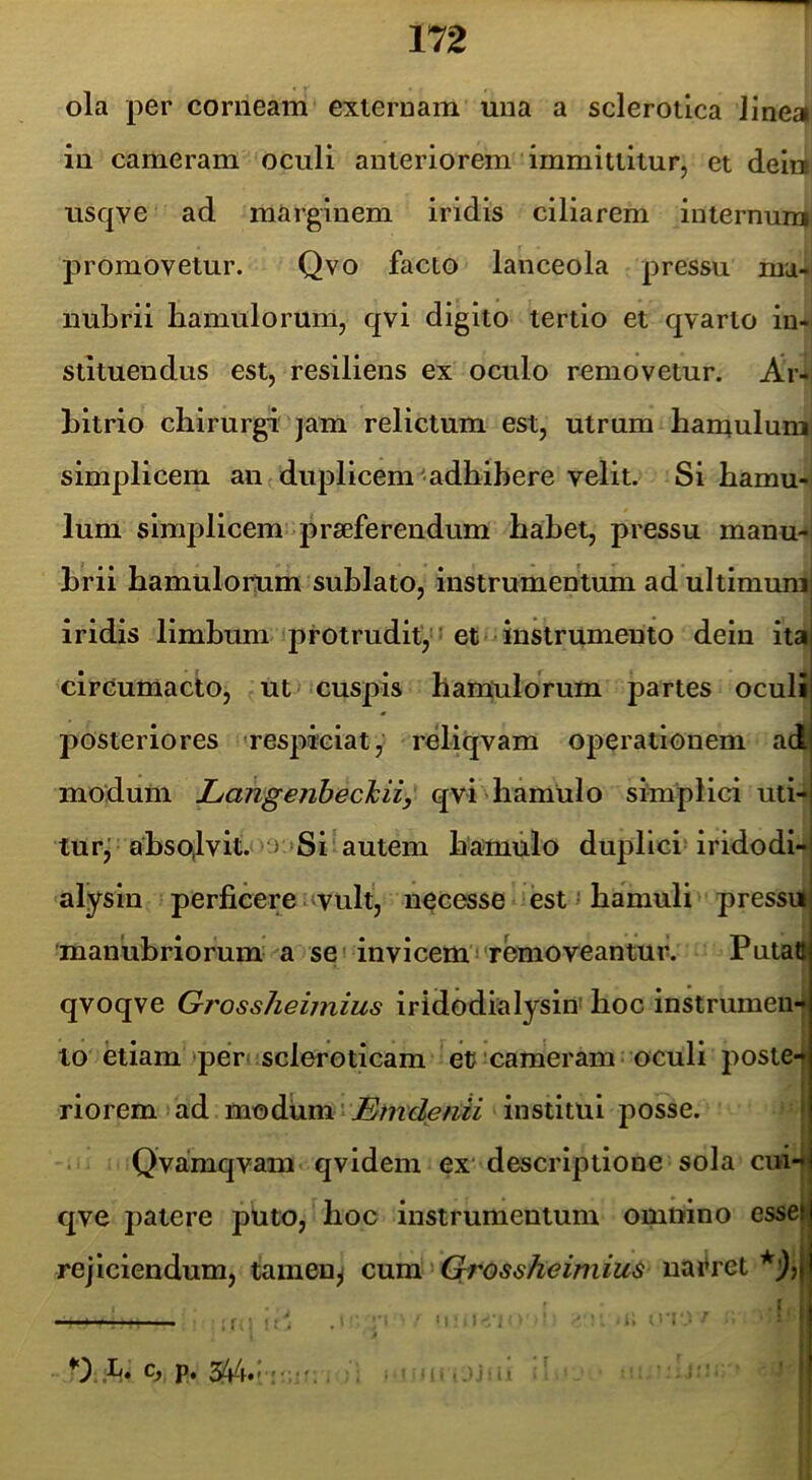 ola per corneam externam una a sclerotica linea in cameram oculi anteriorem immittitur, et deini usqve ad marginem iridis ciliarem internum promovetur. Qvo facto lanceola pressu ma- nubrii hamulorum, qvi digito tertio et qvarto in- stituendus est, resiliens ex oculo removetur. Ar- bitrio chirurgi jam relictum est, utrum hamulum simplicem an duplicem adhibere velit. Si hamu- lum simplicem praeferendum habet, pressu manu- brii hamulorum sublato, instrumentum ad ultimuraj iridis limbum protrudit, ■ et •^instrumento dein ita circumacto, ut cuspis hamulorum partes oculi posteriores 'respiciat, reliqvam operationem ad modum Langenbeckii, qvi hamulo simplici uti- lurj absolvit. > »Si autem hamulo duplici iridodi- alysln perficerei^vult, necesse est; hamuli pressu| manubriorum a se' invicem! removeantur. Pntatt qvoqve Grossheimius iridodialysin hoc instrumen- to etiam >per( SclerGticam efcameram oculi poste-» riorem ad modum' institui posse. Qvamqvam qvidem ex descriptione sola cm-»j qve patere puto, hoc instrumentum omnino essei rejiciendum, tamen^ cum Grossheimius nai*ret *j)}| — f • . ' ' j .b» 0» p* . - ■ . ’