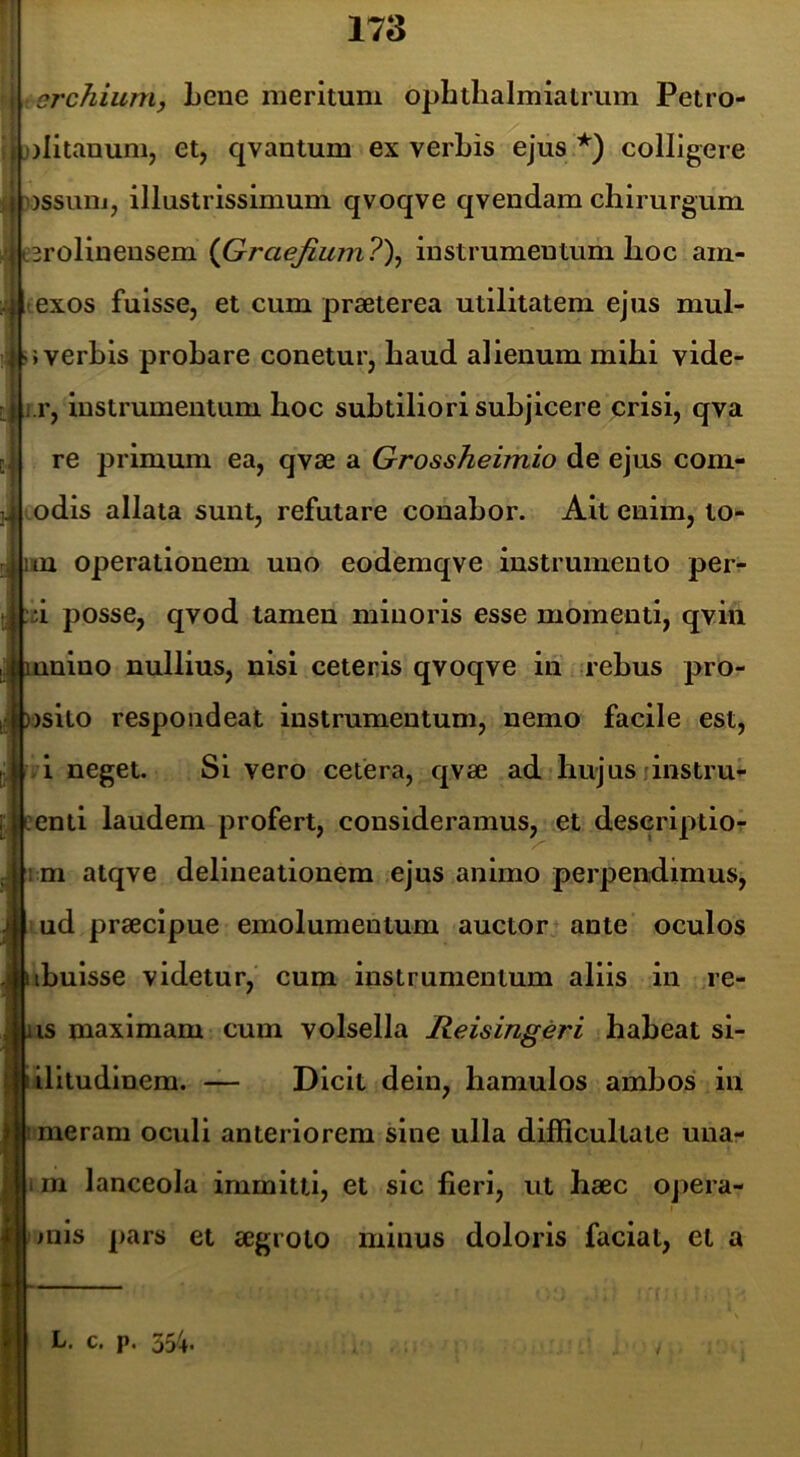 rMl.r , orchium, Lene meritum ophilialmiatrum Petro- jjlitanunij et, qvantum ex verbis ejus *) colligere i ussuni, illustrissimum qvoqve qvendam chirurgum e3rolineusem {Graejium7\ instrumentum lioc am- exos fuisse, et cum praeterea utilitatem ejus mul- »verbis probare conetur, baud alienum mibi vide- r. Instrumentum hoc subtiliori subjicere crisi, qva re primum ea, qvae a Grossheimio de ejus com- Lodis allata sunt, refutare conabor. Alt enim, lo- m operationem uno eodemqve instrumento per- ii posse, qvod tamen minoris esse momenti, qvin unlno nullius, nisi ceteris qvoqve in rebus pro- )sito respondeat instrumentum, nemo facile est, 1 neget. Si vero cetera, qvae ad hujus linstru- Aenti laudem profert, consideramus, et descriptio- ni atqve delineationem ejus animo perpendimus, ud praecipue emolumentum auctor ante oculos ibulsse videtur, cum instrumentum aliis in re- is maximam cum volsella Reisingeri habeat si- ilitudinem. — Dicit dein, hamulos ambos in ; meram oculi anteriorem sine ulla difficultate una- ; m lanceola immitti, et sic fieri, ut haec opera- || mis pars et aegroto minus doloris faciat, et a r L. c. p.