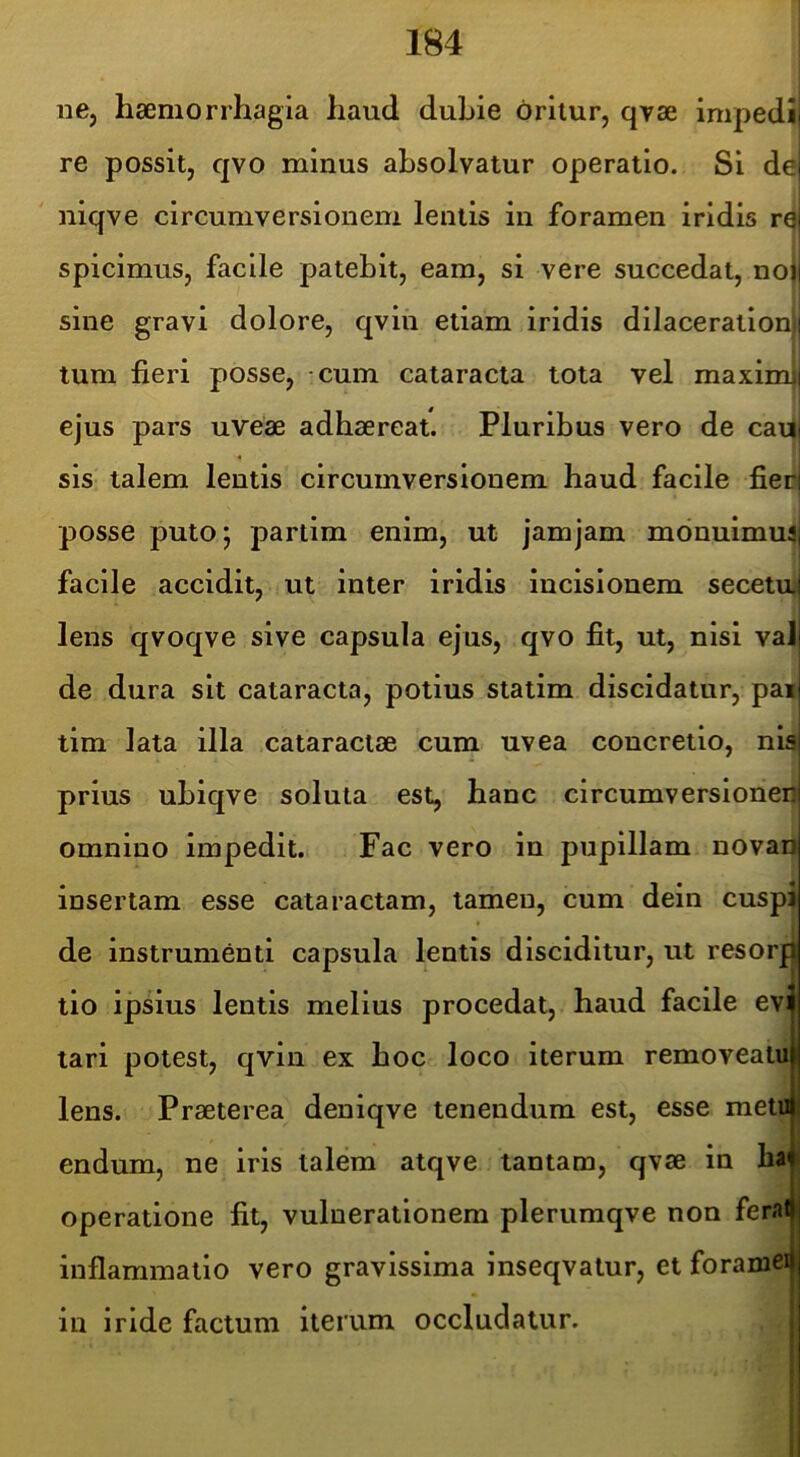 ne, haemorrhagia haud duhie oritur, qvse impedij re possit, qvo minus absolvatur operatio. Si de niqve circumversionem lentis in foramen iridis r0i spicimus, facile patebit, eam, si vere succedat, no| sine gravi dolore, qvin etiam iridis dilacerationi] tum fieri posse, -cum cataracta tota vel maxim|! ^ ' i ejus pars uveae adhaereat. Pluribus vero de cadi sis talem lentis circumversionem haud facile fierij posse puto; partim enim, ut jamjam mdnuimuai facile accidit, ut inter iridis incisionem secetuil lens qvoqve sive capsula ejus, qvo fit, ut, nisi val| de dura sit cataracta, potius statim discidatur, paii tim lata illa cataractae cum uvea concretio, nis| prius uhiqve soluta est, hanc circumversionenl omnino impedit. Fac vero in pupillam novan insertam esse cataractam, tamen, cum dein cuspi de instrumenti capsula lentis disciditur, ut resorf| tio ipsius lentis melius procedat, haud facile evi tari potest, qvin ex hoc loco iterum removeatuj lens. Praeterea deniqve tenendum est, esse meti» endum, ne iris talem atqve tantam, qvae in ha| operatione fit, vulnerationem plerumqve non feral inflammatio vero gravissima inseqvatur, et foramen in iride factum iterum occludatur.