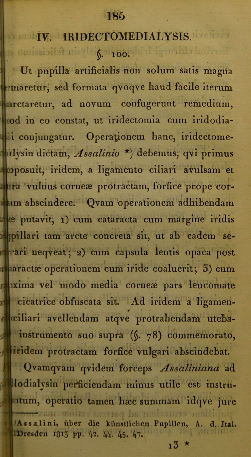 iV. miDECTOMEDIALYSIS. ' §. 100. Ut pupilla artificialis non solum salis magira 'Diaretur, sed formata qvoqve haud facile Iterum aarctareiur, ad novum confugerunt remedium, cod in eo constat, ut iridectomia cum iridodia- ii conjungatur. Operationem hanc, iridectome- ilysin dictam, Assalinio debemus; qvi primus Dposuit, iridem, a ligamento ciliari avulsam et it-a vulnus corneae protractam, forfice prope cor- im abscindere. Qvam operationem adhibendam s putavit, i) cum cataracta cum margine iridis pillari tam arcte concreta sit, ut ab eadem se- rari neqveat; 2) cum capsula lentis opaca post aaractae operationem cum iride coaluerit; 5) cum :>xima vel modo media corneae pars leucomate cicatrice obfuscata sit. Ad iridem a ligamen- • • • j(ciliari avellendam atqve protrahendam uteba- instrumento suo supra (§. 78) commemorato, iridem protractam forfice vulgari abscindebat. Qvamqvam qvidem forceps Assaliniana ad ilodlalystn perficiendam minus utile est instru- bitum, operatio tamen haec summam idqve jure 'As 8 a lini, iiber die kiinstlichen Pupillen, A. d. Jtal. llDresden I8i3 1»P- ^2. 44- 45. 47* l3 *