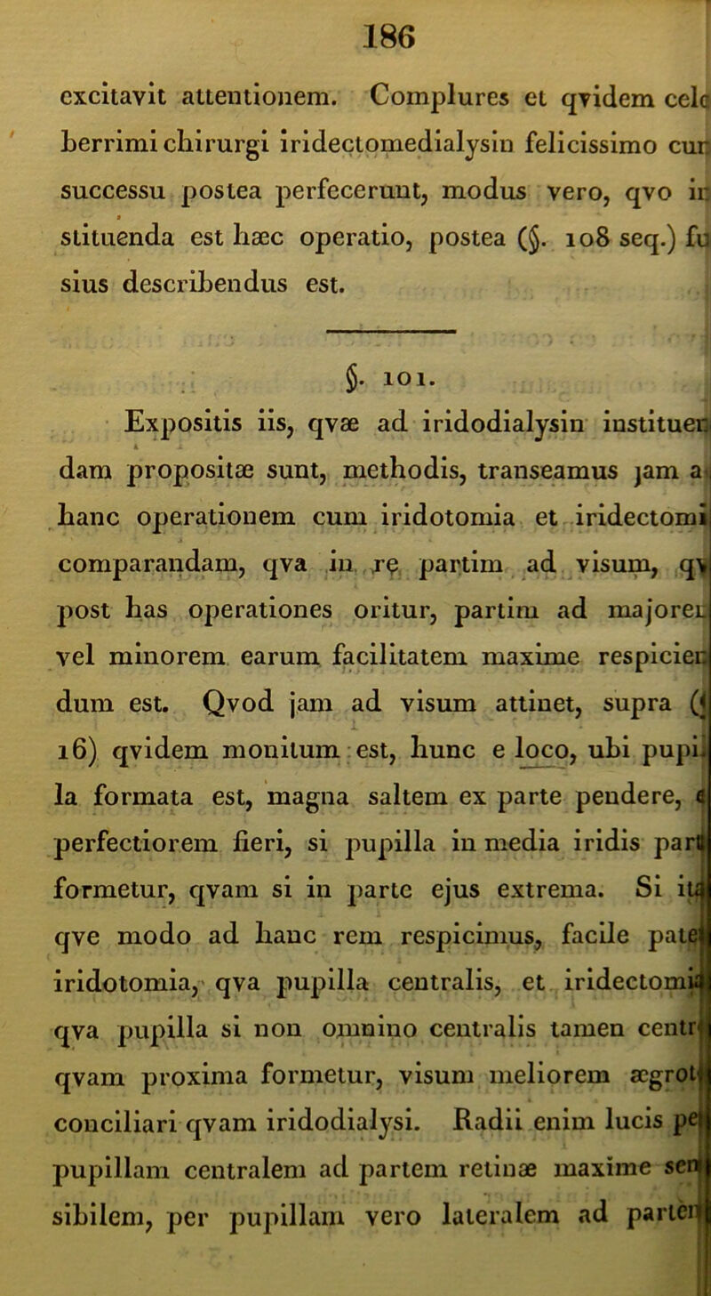 excitavit attentionem. Complures et qvidem celc Lerrimi chirurgi iridectomedialysin felicissimo cun successu postea perfecerunt, modus vero, qvo in f siituenda est haec operatio, postea (§. 108 seq.) fu sius describendus est. 5. 101. Expositis iis, qvae ad iridodialysln instituen k dam propositae sunt, methodis, transeamus jam a> hanc operationem cum iridotomia et iridectomi] comparandam, qva ,in. , partim ad visum, q> post has oj)erationes oritur, partim ad majoreij vel minorem earum facilitatem maxime respicien dum est. Qvod jam ad visum attinet, supra (j 16) qvidem monitum est, hunc e loco, uhl pupu la formata est, magna saltem ex parte pendere, i perfectiorem fieri, si pupilla in media iridis parlj formetur, qvam si in parte ejus extrema. Si iti qve modo ad hanc rem respicimus, facile patejj iridotomia,' qva pupilla centralis, et irldectomuj qva pupilla si non omnino centralis tamen centr i qvam proxima formetur, visum meliorem aegrot conciliari qvam iridodialysi. Radii enim lucis pe pupillam centralem ad partem retinae maxime sen sibilem, per pupillam vero lateralem ad parieq