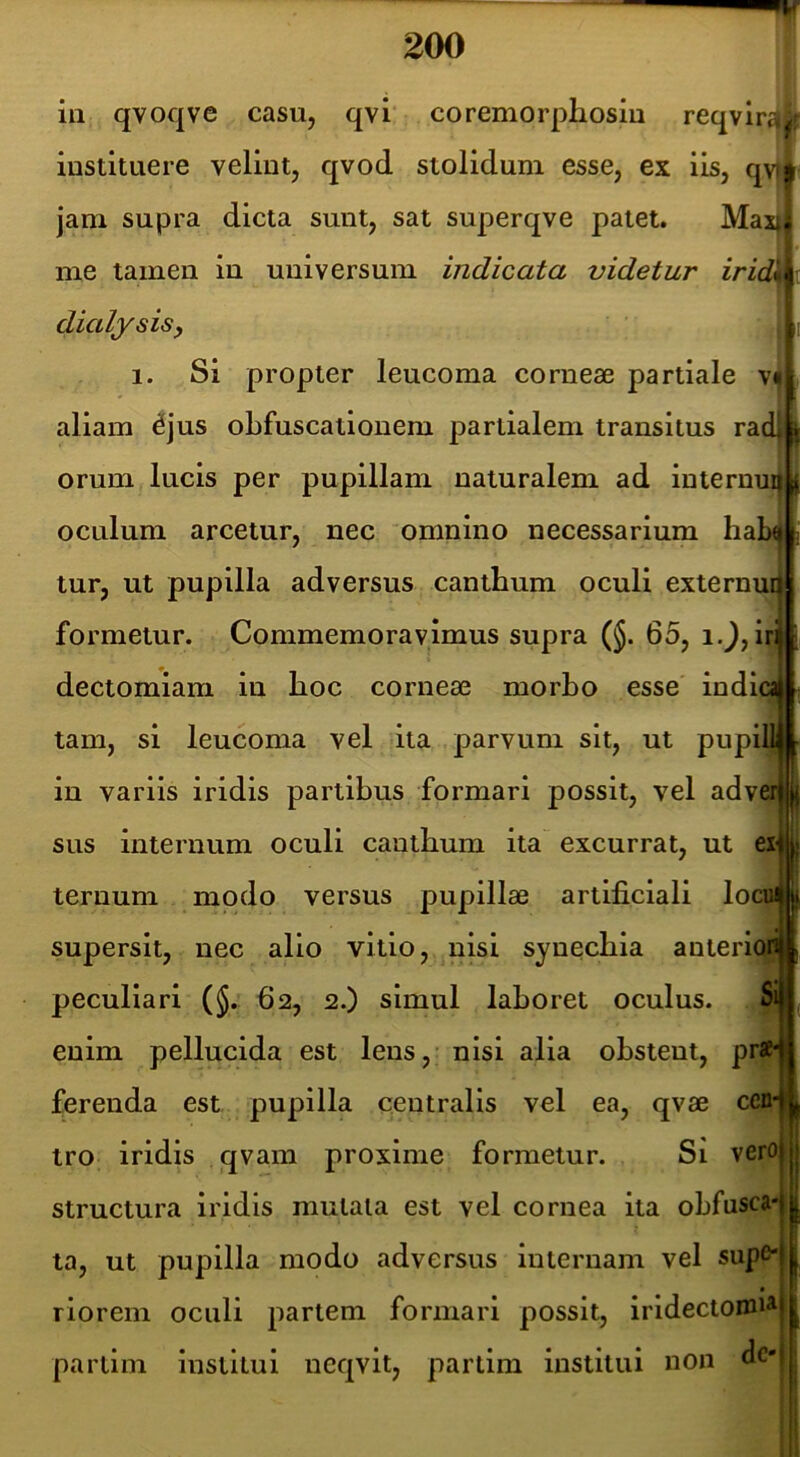 iii qvoqve casu, qvi‘ coremorphosm reqvlrt»2r instituere velint, qvod stolidum esse, ex iis, qv»i jam supra dicta sunt, sat superqve patet. Max| me tamen in universum indicata videtur zVidjIt dialysisy 1. Si propter leucoma corneae partiale v aliam ^jus oLfuscationem partialem transitus ra orum lucis per pupillam naturalem ad internu oculum arcetur, nec omnino necessarium hab tur, ut pupilla adversus canthum oculi externu formetur. Commemoravimus supra (§. 65, ij, iri dectomiam in lioc corneae morbo esse indi tam, si leucoma vel ita parvum sit, ut pupi in variis iridis partibus formari possit, vel adveij sus internum oculi cantbum ita excurrat, ut eX' ternum modo versus pupillae artificiali loc supersit, nec alio vitio, nisi synecbia anteriori peculiari ($. 62, 2.) simul laboret oculus. S enim pellucida est lens,- nisi alia obstent, pr ferenda est pupilla centralis vel ea, qvae cen- tro iridis qvam proxime formetur. Si vero| structura iridis mutata est vel cornea ita obfusca-j ? ta, ut pupilla modo adversus internam vel supe-j riorem oculi partem formari possit, iridectomi^j partim institui neqvit, partim institui non