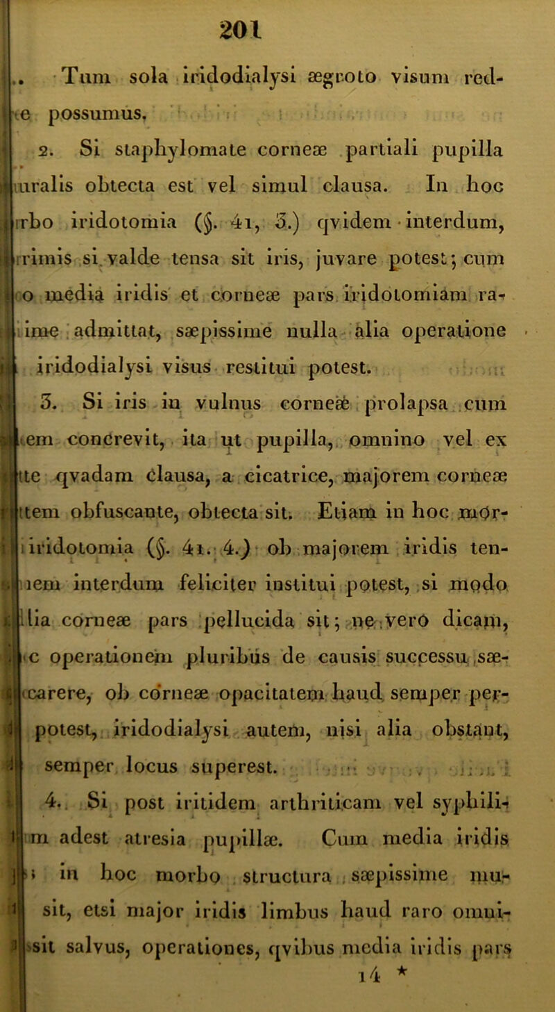 Tum sola • iridodialjsi aegr.oto visum red- te possumus, ’ ‘■ 2. Si staphylomale corneae .partiali pupilla • » ^ luralis obtecta est vel simul clausa. In hoc 1 rrbo iridotomia (§. 4i, d.) qv,idem • interdum, i rrimis si.valde tensa sit iris, juvare potest; cum 1 o media iridis' et corneae parS; ividotomiam ra-f lime admittat, saepissime nulla -alia operatione - I iridodialysi visus- restitui potest. ;5. 3. Si iris in vulnus corne* i prolapsacum >riem concrevit, itari ut pupilla,, omnino ,vel ex Mte -f[vadam Clausa, a cicatrice, majorem corneae nitem obfuscante, oblecta siu Etiam in hoc mOr- II ■. . wiiridotomia (§. 4i.; 4.} * ob majorem iridis ten- i^ .iem interdum feliciter institui potest,,si modo (f ilia corneae pars !pellucida sit;;.ner;yerO dicam, j.j «c operalionehi pluribiis de causis^successu,sae- carere, ob coVneae opacitatem baud, sempe.r pep- potest, iridodialysi autem, njsi alia obstant, 4 seraper locus superest. ; - t .. ; I ijJ ^ « ft| 4.; Si post iritidem arthriticam vel sypbili-? 1 m adest atresia pupillae. Cum media iridis ]'* iii hoc morbo structura.i saepissime mu;- 1 sit, etsi major iridis limbus haud raro oinui- 3 >sit salvus, operationes, qvihus media iridis pars