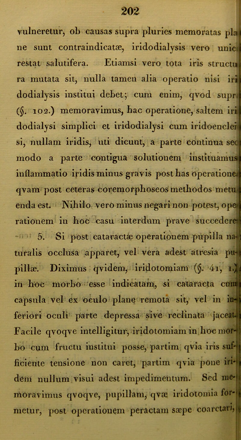 I? il vulneretur, oL causas supra pluries memoratas plalj ne sunt contraindicatae, iridodialysis vero unici| restat salutifera. Etiamsi vero tota iris structij ra mutata sit, nulla tamen alia operatio nisi iri dodialysis institui debet; cum enim, qvod suprti (§. 102.) memoravimus, hac operatione, saltem iri dodialysi simplici et iridodialysi cum iridoencleii' si, nullam iridis, uti dicunt, a parte continua se(^ modo a parte 'contigua solutionem instituamus; ^ i' inflammatio ipdis minus gravis post has operatione! I qvam post ceteras coremorphoseos methodos metu.- enda est. Nihilo vero minus negari non potest, opej rationem in hoc casu interdum prave succedere»^ 5. Si post cataracta operationem pupilla na4 turalis occlusa apparet, vel vera adest atresia pu4| pillae. Diximus qvidem, iridotomiam (§. 4i, i.)|] in hoc morho ’esse indicatam, si cataracta curoli ' i capsula vel ex oculo ’ plane remota sit, vel in in-i feriori oculi parte depressa sive reclinata jaceat4 Facile qvoqve intelligitur, iridotomiam in hocmor4 ho cum fructu institui posse, partim qvia iris suf-ljj nciente tensione non caret, partim qvia pone iri*l| dem nullum visui adest impedimentum. Sed nie-fl moravimus qvoqve, pupillam, qvs0 iridotoiiiia for-l| mctur, post operationem peractam saepe coarctari,j|i