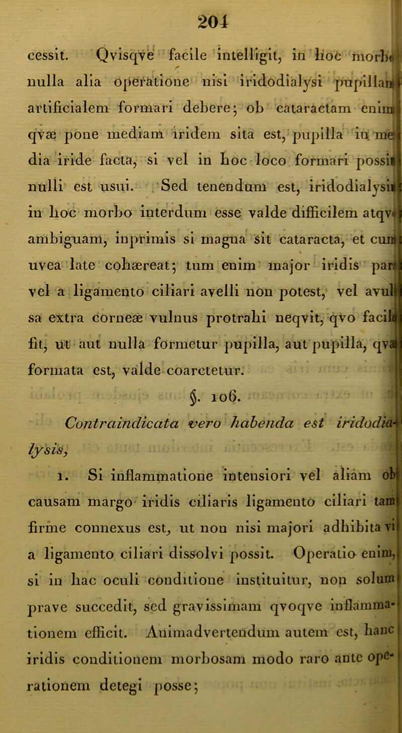 cessit. Qvisqve facile intelliglt, iti'lioc morh^ji nulla alia opefiitione nisi iridodialysi pupillanl artificialem formari debere* ob cataractam cnlii]| qyse pone mediam iridem sita est, pupilla iu; raej dia iride facta, si vel in boc-loco formari possii nulli est usui. ,'Sed tenendum est, iridodialysi# in lioc morbo interdum esse valde difficilem atqv« ambiguanl, inpfimis si magna sit cataracta, et cunl uvea late cohaereat; tum enim' major iridis par vel a ligamento ciliari avelli non potest, vel avul sa extra Corneae vulnus protrahi neqvit, qvo facili fit, ut aut nulla formetur pupilla, aut pupilla, qva formata est, vailde coarctetun I §. 106. I Contraindicata vero habenda est iridodia\ lysis, ' ' fl 1. Si inflammatione intensiori vel aliam obi causam margo* iridis ciliaris ligamento ciliari tam firme connexus est, ut non nisi majori adhibita vi a ligamento ciliari dissolvi possit. Operatio enim, si in hac oculi conditione instituitur, non solum prave succedit, sed gravissimam qvoqve inflamma- tionem efficit. Animadvertendum autem est, hanc iridis conditionem morbosam modo raro ante ope- rationem detegi posse;