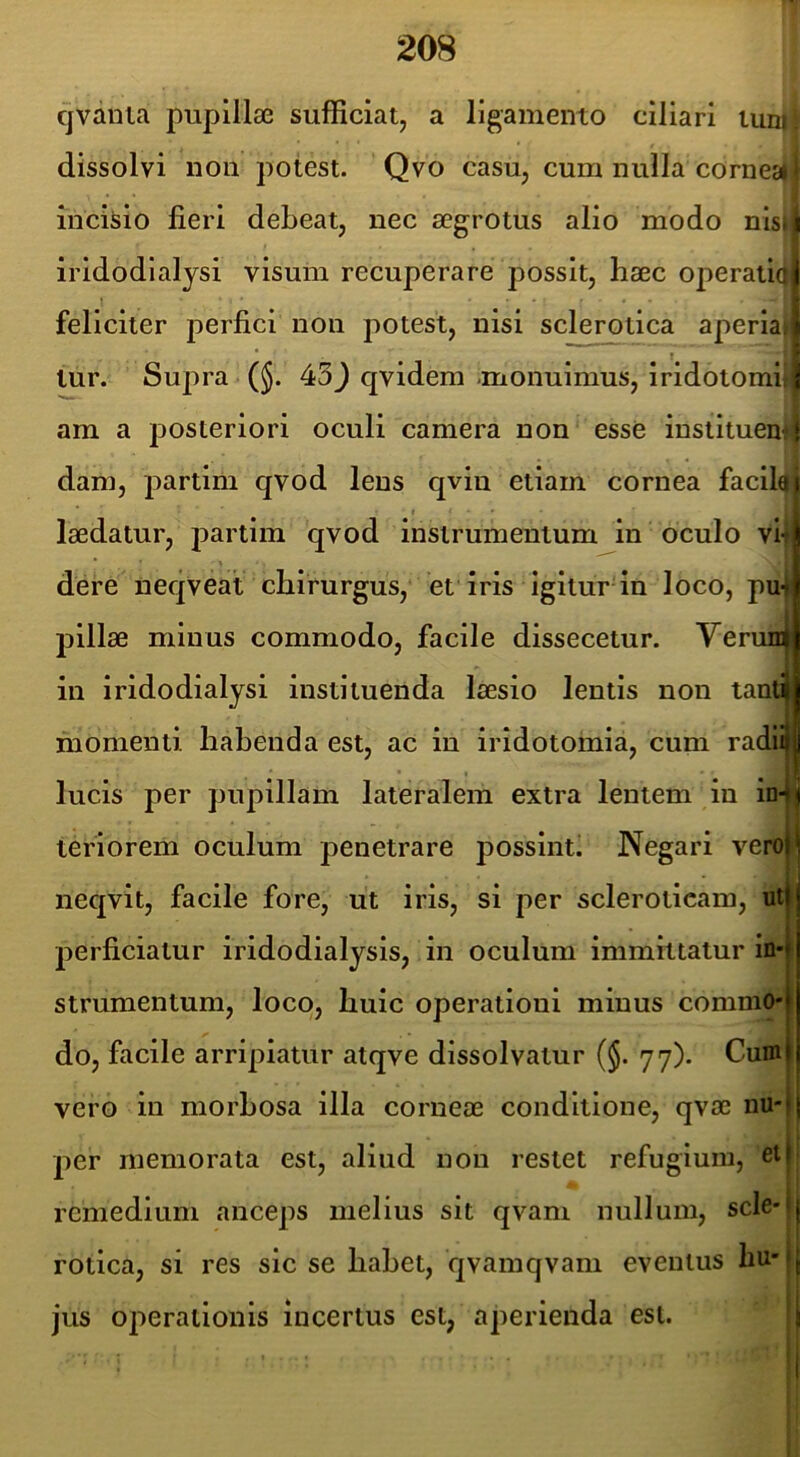 cjvania pupillae sufficiat, a ligamento ciliari tun) dissolvi nou potest. Qvo casu, cum nulla cornccl incisio fieri debeat, nec aegrotus alio modo nisi iridodialysi visum recuperare possit, haec 0|ierati(i feliciter perfici non potest, nisi sclerotica aperia» lur. Supra (§. 45) qvidem .monuimus, iridotomii am a posteriori oculi camera non esse inslituem dam, partim qvod lens qvin etiam cornea facilaj I laedatur, partim qvod instrumentum in oculo vi dere neqveat chirurgus, et iris igitur in loco, pu' j^illae minus commodo, facile dissecetur. Verun in iridodialysi instituenda laesio lentis non tanti momenti habenda est, ac in iridotomia, cum radi lucis per pupillam lateralem extra lentem in in teriorem oculum penetrare possinti Negari vero neqvit, facile fore, ut iris, si per scleroticam, ut perficiatur iridodialysis, in oculum immittatur in- strumentum, loco, huic operationi minus commo- do, facile arripiatur atqve dissolvatur (§. 77). Cum vero in morhosa illa corneae conditione, qvae nu- per memorata est, aliud nou restet refugium, et remedium anceps melius sit qvani nullum, scle- rotica, si res sic se habet, qvamqvam eventus hu- jus operationis incertus est, aperienda est.