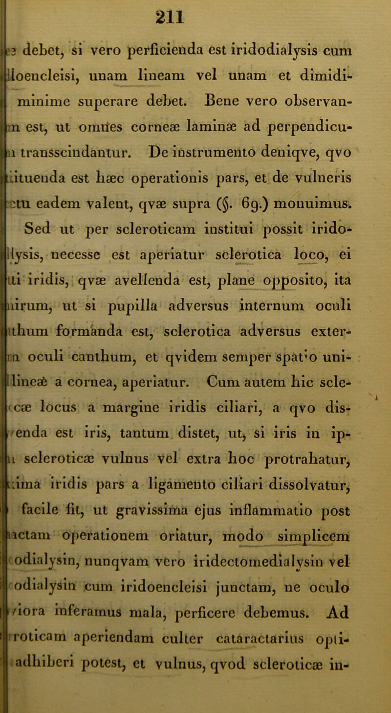 il3 debetj si vero perficienda est iridodialysis cura iloencleisi, unam, lineam vel unam et dimidi*- minime superare dehet. Bene vero observan- i;n est, ut omtfes corneae laminae ad perpendicu- | u transscindantur. De instrumento deniqve, qvo Ijiatueuda est haec operationis pars, et de vulneris 3tu eadem valent, qvae supra (§. 69.) monuimus. Sed ut per scleroticam institui possit Irldo- iiysis, necesse est aperiatur sclerotica loco, ei iti iridis, qvae avellenda est, plaim opposito, ita lirum, ut si pupilla adversus internum oculi tthum formanda est, sclerotica adversus exter- m oculi canthum, et qvidem semper spaf o uni- llineafe a cornea, aperiatur. Cum autem hic scle- • cae locus a margine iridis ciliari, a qvo dis- I enda est iris, tantum distet, utj si iris in ip- i scleroticae vulnus vel extra hoc protrahatur, :ima iridis pars a ligamento ciliari dissolvatur, facile fit, ut gravissima ejus inflammatio post ictam operationem oriatur, modo simplicem odialysin, nunqvam vCro iridectomedlalysin vel odialysin cum iridoencleisi junctam, ne oculo dora inferamus mala, perficere debemus. Ad :rotlcam aperiendam culter cataraclarius opli- adhlbcrl potest, et vulnus, qvod scleroticae in-