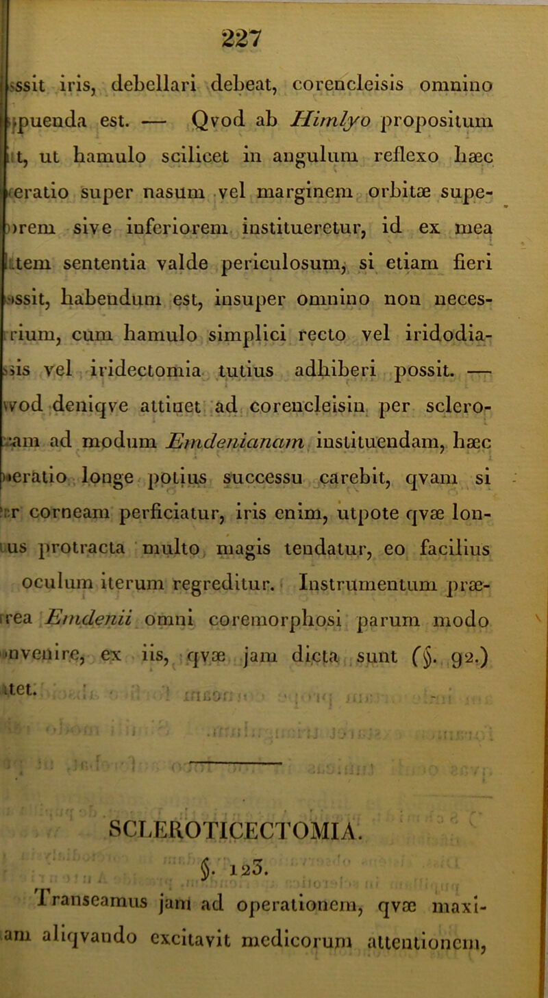 «sslt iris, debellari debeat, coreocleisis omnino (fpuenda est. — .Qvod ab Himlyo propositum l:t, ut hamulo scilicet in angulum reflexo baec ^eratio super nasum -vel marginem orbitae supe- ))rem sive inferiorem institueretur, id ex mea ktem sententia valde periculosunij si etiam fieri wssit, habendum est, insuper omnino non neces- irium, cum hamulo simplici recto vel iridodia- iiis vel dridectomia tutius adhiberi possit. — wod denlqve attinet ad corencleisin. per sclero- :^am ad modum instituendam, haec ueratio -, longe / potius successu .^careblt, qvam si fr.r corneam perficiatur, iris enim, utpote qvae Ion- ius protracta multo magis tendatur, eo facilius oculum iterum regreditur. Instrumentum prae- irea Emdenii omni coremorphosi parum modo i»nvenire, ex iis, qvae jam dicta sunt 92.) SCLEROTICECTOMIA. §. 125. rranseamus jani ad operationem, qvae maxi- am aliqvando excitavit medicorum altenlioncm,