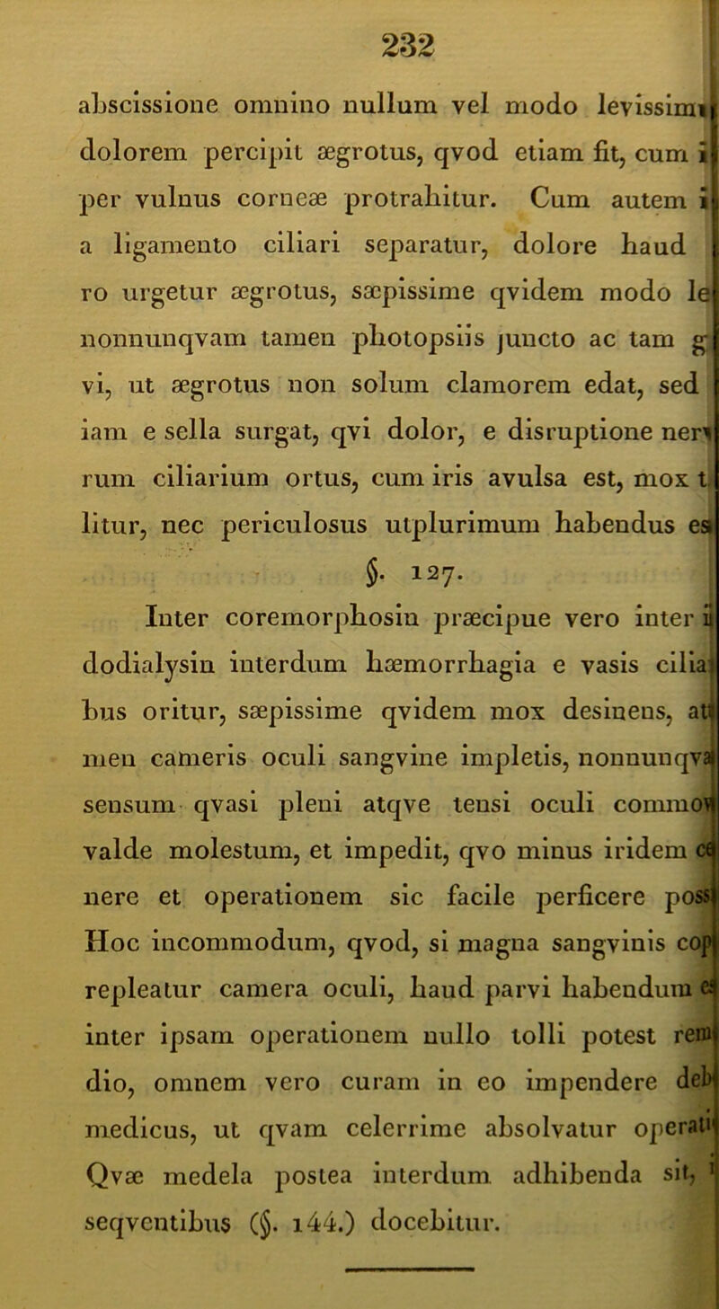 abscissione omnino nullum vel modo levissimi dolorem percipit aegrotus, qvod etiam fit, cum £ per vulnus corneae protrahitur. Cum autem i a ligamento ciliari separatur, dolore haud ro urgetur aegrotus, saepissime qvidem modo le nonnunqvam tamen pliotopsiis juncto ac tam g* vi, ut aegrotus non solum clamorem edat, sed iam e sella surgat, qvi dolor, e disruptione ner| rum ciliarium ortus, cum iris avulsa est, mox ti litur, nec periculosus utplurimum habendus es| §. 127. Inter corernorphosiu praecipue vero inter 3 dodialysin interdum haemorrhagia e vasis cilian bus oritur, saepissime qvidem mox desinens, ati| men cameris oculi sangvine impletis, noununqvaj sensum qvasi pleni atqve tensi oculi commo\| valde molestum, et impedit, qvo minus iridem d nere et operationem sic facile perficere poss Hoc incommodum, qvod, si magna sangvinis cop repleatur camera oculi, haud parvi habendum ® inter ipsam operationem nullo tolli potest rem dio, omnem vero curam in eo impendere debj medicus, ut qvam celerrime absolvatur operallj Qvae medela postea interdum, adhibenda sit, seqventibus (§. i44.) docebitur.