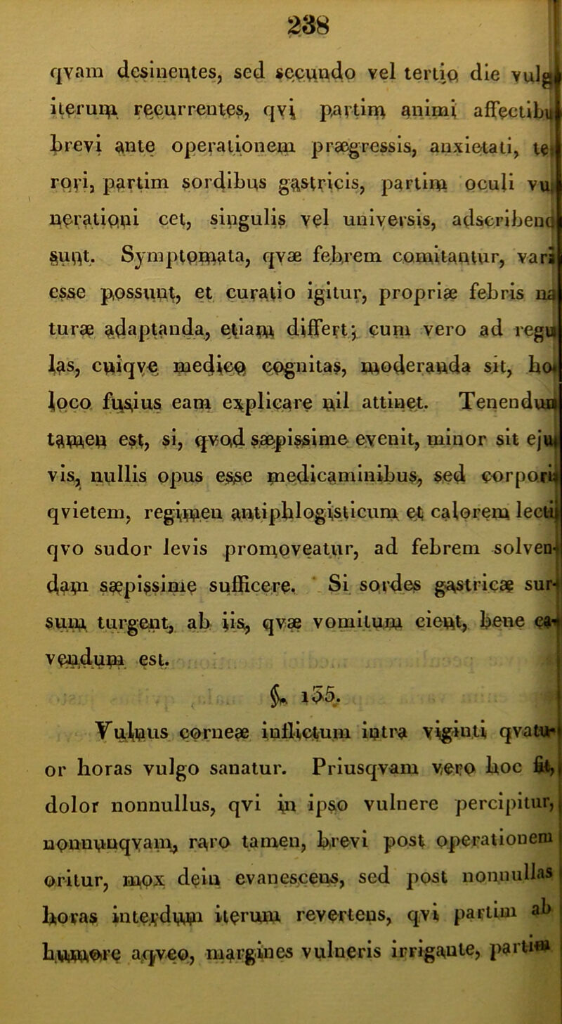 qvam desineqtes, sed se^mado vel lertiQ die vulgi it^rui;^! r^eurrent^s., qyi partii^ ^nimi aflTeciibif brevi operalionern praegressis, anxietati, royi, p^irum sordibus g^stvicis, partiiu pcuU vu» ueratiQpi cet, singulis vel universis, adseribeutj §uut. Syniptpiu^ta, qyae febrem comitautur, vara esse possunt, et curatio igitur, proprise febris n4 turse adaptanda, etiaru differt;, cum vero ad regt^ ^as, cuiqye mediccj cognitas, tuoderauda sit, bo« jiOco fiisitis eam e^^plieare uil attinet. Tenendud tatuep est, si, qvoid. SiS&pissime evenit, minor sit ejttf vis, iiullls opus esse rnedicaminibus, sed corpori^ qvietem, regiruen autipblogis.ticum, ot calorem leeti| qvo sudor levis promoveatur, ad febrem solven-l dam saepissime sufficere. * Si sQrd.es gastricag sur4 sum turgent, ab iis, qvae vomitum cieut, bene e^-i veudum est. §. im, YuiiOUS corneae iofliotum iptra viginti qvaW or horas vulgo sanatur. Priusqvam yero hoc fit, I dolor nonnullus, qvi m ipso vulnere percipitur, j uonnunqYani, ra,ro tamen, brevi post operationem j oritur, mOX dciu evanescens, sed post nonnullas j horas inteAdmu iiermu revertens, qvi partiin ab | • i humotrc aq^veo, margmes vulneris irrigante, parti® i