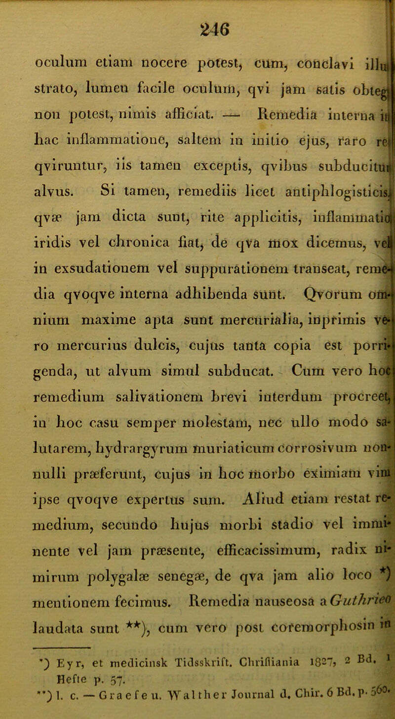 oculum etiam nocere potest, cum, conclavi iJluj strato, lumen facile oculum, qvi jam satis obteg) non potest, nimis afficiat. — Remedia interna ii| hac inflammatione, saltem in initio ejus, i^aro re| qviruntur, iis tamen exceptis, qvibus subducitur alvus. Si tamen, remediis licet antlpblogisticisj qvse jam dicta sunt, rite applicitis, inflammatio|j iridis vel chronica fiat, de qVa mox dicemus, vei in exsudationem vel suppurationem transeat, reme- dia qvoqve interna adhibenda sum. Qvorum otit« nium maxime apta sunt mercurialia, inprimis ve- ro mercurius dulcis, cujus tanta copia est porri genda, ut alvum simul subducat. Cum vero hoc remedium salivationem brevi interdum procreet, in hoc casu semper molestam, nec ullo modo sa lutarem, hydrargyrum muriaticum corrosivum non- nulli praeferunt, cujus in hoc liiorbo e:jtimiam vim ipse qvoqve expertus sum. Aliud etiam restat re- medium, secundo hujus morbi stadio vel immi' nente vel jam praesente, efficaclssimum, radix ni- mirum polygalae senegae, de qva jam alio loco *) mentionem fecimus. Remedia nauseosa ixGuthrieo laudata sunt **), cum vero post coremorphosln in Eyr, et medicinsk Tidsskrift. Chrifliania ^ Hefte p. 57. 1. c. — Gra e f e u. Wal ther Journal d. Chir. 6 Bd,p. 5^*