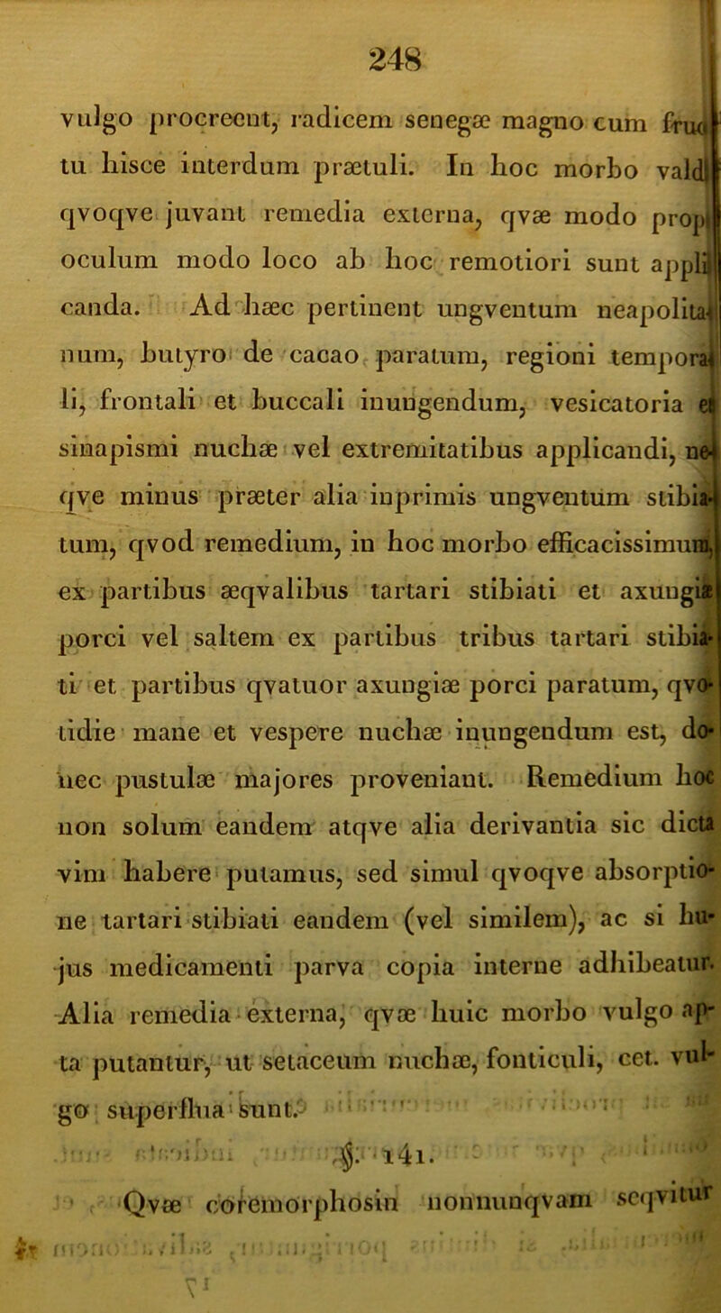 vuJgo procrecutj radicem senega? magiio cum fnui tu hisce interdum praetuli. In hoc morbo valdlf qvoqve juvant remedia externa, qvae modo prop» oculum modo loco ah hoc remotiori sunt appl^| canda. Ad4iaec pertinent ungventum neapoliiapi num, hutyroi de cacaOf paratura, regioni tempora^ lij frontali» et buccali inungendum, vesicatoria sinapismi nuchae vel extremitatibus applicandi, nej qye minus praeter alia inprimis ungventum stibia* tum, qvod remedium, in hoc morbo efficaclssimui4 ex partibus aeqvalibus tartari stibiati et axungia porci vel saltem ex partibus tribus tartari stibia* li' et partibus qvaluor axungiae porci paratum, qv^ tidie mane et vespere nuchae inungendum est, do- nec pustulae majores proveniant. Remedium hoc non solum eandem atqve alia derivantia sic dicta vim habere» putamus, sed simul qvoqve absorptio- ne tartari stibiati eandem (vel similem), ac si hu- jus medicamenti parva copia interne adhibeatur. -Alia remedia* externa, qvae huic morbo vulgo ap- ta putantur^ ut setaceum nuchae, fonticidi, cet. vub 'go superflua»Sunt.a i«’‘' •• • . ‘ Qvae cofemorphosin nonnunqvam sc(]vitur
