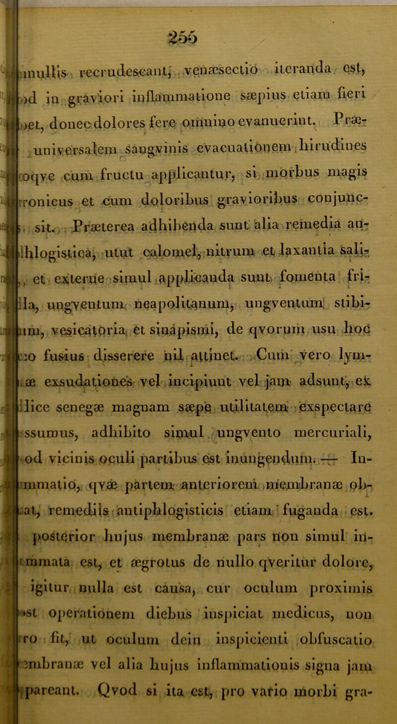 IiinulUs recrudeseant,' veria3seciib iicranda est, ,)d ia graviori iullanimatioae saepius etiam fieri aet, donecdolores fere ornniao evanuerint. Pr«t un i V ersa.leni sau gy i n Is e v a cuatlon em-; lii rudi nes coqye cum fructu applicantur, si. luqvbus magis rronicus et cum doloribus gravioribus conjunc- li, sit. . Praeterea adhibenda sunt'alia remedia ad- ilfilogistlc^, utut oalomel,-nitrum et laxantia Salb et externe simul,applicanda suntrfomenta frU Ha, ungYCntum, neapolitanum, ungventum; stibi- um, vesicatoria; et sinapismi, de qvoruiii usu .hoj6 c:o fusius disserere nil attinet. Cum vero lym- 4ae exsudationes-vel incipiunt vel jiaiu: ad5untf,Tek Ilice senegae magnam saepe utilitatem 'exspectare ^ssumus, adbibito simul ungvento mercuriali, lod vicinis oculi partibus est inungendum. — In- «mmalio, qv« partem anteriorem iniembranae ob- ;at, remediis rantipblogisticis etiam ' fuganda ■ est. posterior hujus membranae pars non simul in- |immata est, et aegrotus de nullo qverltur dolore, igitur nulla est causa, cur oculum proximis ^♦st operationem diebus iusj)iclat medicus, non rro fit, ut oculum dein inspicienti obfuscatio jmbranae vel alia hujus inflammationis signa jam [pareant. Qvod si ita est, pro vario morbi gra-