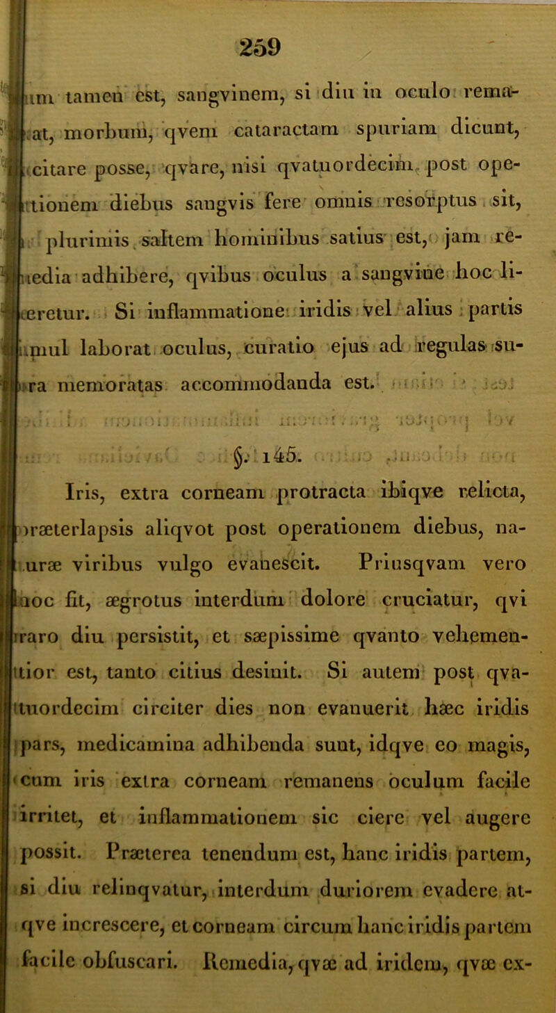 im lameii est, sangvinem, si diu in oculo rema- nat, morLuni, qvem cataractam spuriam dicunt, tcitare posse, 'qvare, nisi qvaluordecini^ post ope- rtionem dieLus sangvis fere'omnis 'resorptus i ,sit, 11 plurimis t saltem hominlLus satius est,jam re- ledia’adhibere, qvibus oculus a’sangvide lioc li- eretur. Si? inflammationei iridis jVel; alius ; partis iniul labo rati.oculus, curatio ejus ad: iregulas-su- ra nienio ratas accommodanda est. • > v i • ■. j.. )i: :, M I _ /I §.'! i45. -1 .jii Iris, extra corneam protracta ibiqve relicta, orseterlapsis aliqvot post operationem diebus, na- •urse viribus vulgo evanescit. Priusqvam vero aoc fit, aegrotus interdum’ dolore cruciatur, qvi raro diu persistit, et saepissime qvanto veliemen- itior est, tanto citius desinit. Si auieni^ post qva- tiuordecim circiter dies non evanuerit haec iridis ipars, medicamina adhibenda sunt, idqve eo magis, • cum iris extra corneam remanens oculum facile 1 irritet, et inflammationem sic ciere vel augere possit. Praeterea tenendum est, hanc iridis partem, si diu relinqvatur, Iinterdum duriorem evadere at- qve Increscere, et corneam circum hanc iridis partem facile obfuscarl. Ilcmedia,qvae ad irldcm, qvae cx-