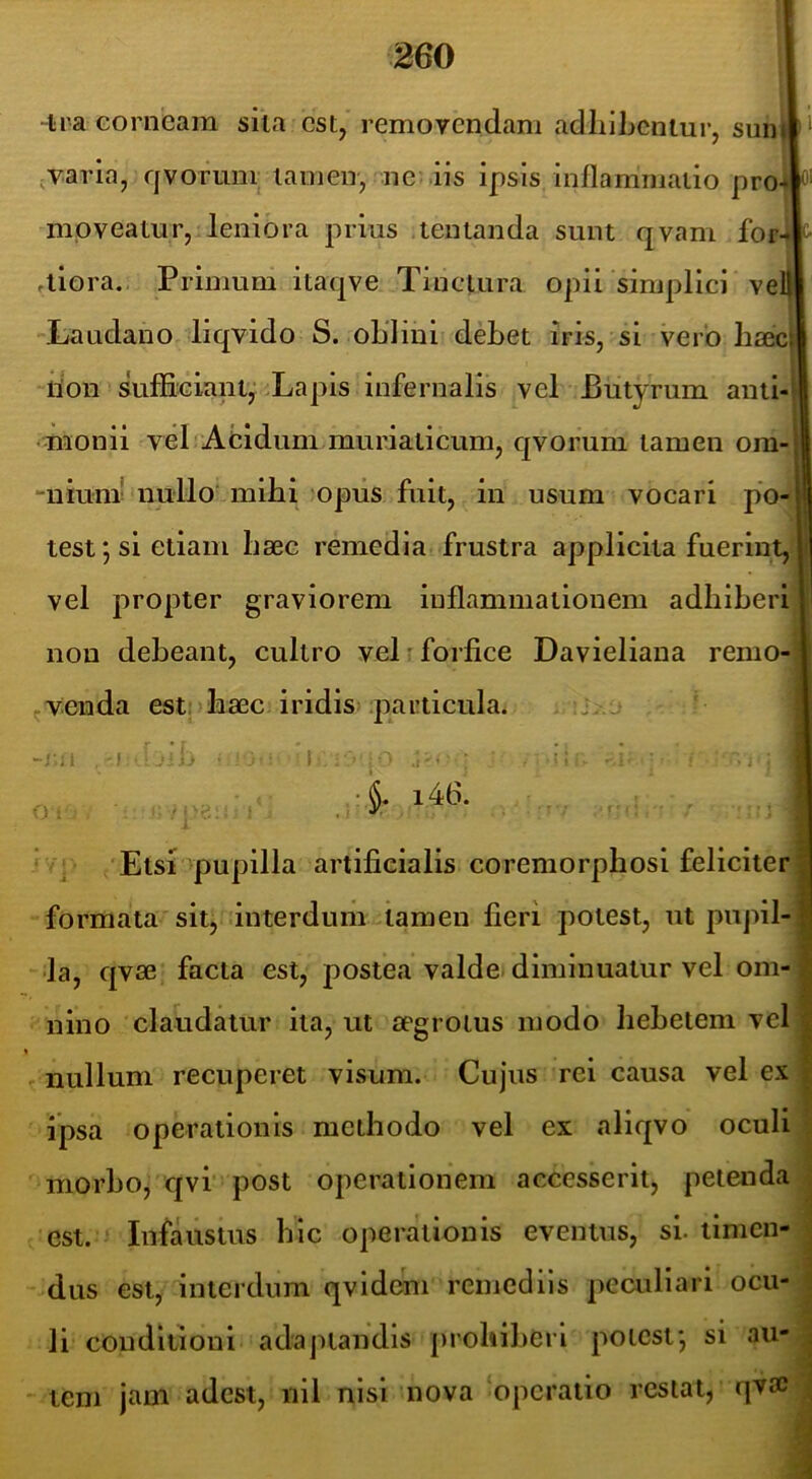 -Ira corneam sila est, remoyendam adliihcnlur, sun»‘ ;Varia, qvorunr tamen, ne iis ipsis inflammatio pro-ifj moveatur, leniora prius tenlanda sunt qvam for ,liora. Primum itaqve Tinctura opii simplici ve Laudano liqvido S. oLlini deflet iris, si vero flaec iion sufficiant,'Lapis infernalis vel Butyrum aiitl -monii vel Aeidum muriaticum, qvorum tamen om “nium' nullo milii opus fuit, in usum vocari po tesf, si etiam liaec remedia frustra applicita fuerint, vel propter graviorem inflammationem adflifleri non defleant, cultro vel t forfice Davieliana remo- ^venda esto flaec iridis particula. . j -i ; J }J O i ' > ■ • /Etsr^pupilla artificialis coremorpflosi feliciter formata sit, interdum tamen fieri potest, ut pupil- la, qvae facta est, postea valde diminuatur vel om- nino claudatur ita, ut aegrotus modo liefletem vel - nullum recuperet visum. Cujus rei causa vel ex ipsa operationis methodo vel ex aliqvo oculi niorflo, qvi post operationem accesserit, petenda est. Infaustus hic operationis eventus, si. timen- dus est, interdum qvldcm remediis peculiari ocu- li conditioni adaptandis proliiflerl potest*, si au- tem jam adest, nil nisi nova operatio restat, qvsc