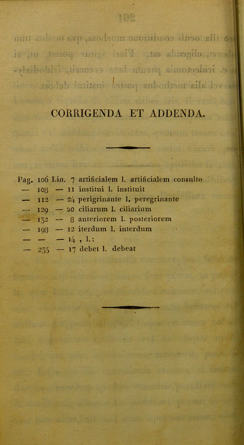 I' (ilii. 'r: ii; ir'iO i:ii: K I 1 « - r* I ;J;i; : : . J.ilJ I J . . y • t ' ' , r • * CORRIGENDA ET ADDENDA. Pag. 106 Lin. 7 artificialem 1. artificialem consulto — 108 — 11 institui 1. instituit ■— 112 — 24 perigrinante 1, peregrinante —■ 129 — 20 ciliarum 1. ciliarium — 132 — 8 anteriorem 1. posteriorem — 193 — 12 iterdum 1. interdum ' — ~ — 14 , 1.: — 255 — 17 debet 1. debeat » A