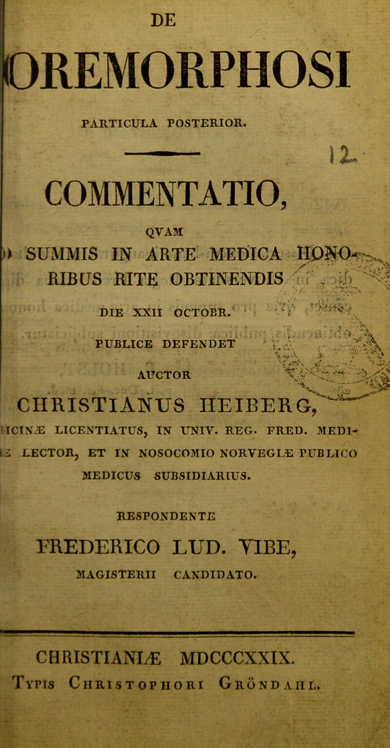 DE ! i OREMORPHOSI PARTICULA POSTERIOR. COMMENTATIO, QVAM ,)* SUMMIS IN ARTE MEDIGA RIBUS RITE OBTINENDIS ^ DIE XXII OCTOBR.’ PUBLICE DEFENDET AUCTOR - i • ■3'' CHRISTIANUS IIEIBERG, IICIN^ LICENTIATUS, IN UNIV. REG. FRED. MEDI- IS LECTOR, ET IaV NOSOCOMIO NORVEGLE PUBLICO MEDICUS SUBSIDIARIUS. RESPONDENTE EREDERICO LUD. TIRE, MAGISTERII CANDIDATO. C H RISTIANI^ MDCCCXXIX. Typis Christophori Grondaiil.