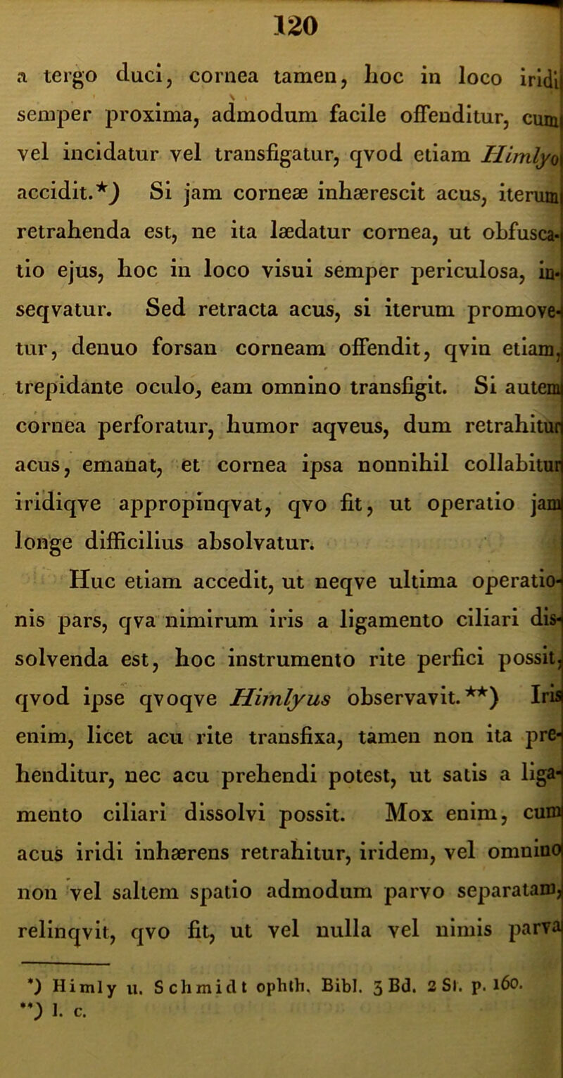 a tergo duci, cornea tamen, lioc in loco iridll semper proxima, admodum facile offenditur, cum vel incidatur vel transfigatur, qvod etiam Himlyo accidit. Si jam corneae inhaerescit acus, iterum retrahenda est, ne ita laedatur cornea, ut ohfusca- tio ejus, hoc in loco visui semper periculosa, in* seqvatur. Sed retracta acus, si iterum promove- tur, denuo forsan corneam offendit, qvin etiam, trepidante oculo, eam omnino transfigit. Si autem cornea perforatur, humor aqveus, dum retrahitur acus, emanat, et cornea ipsa nonnihil collahitur iridiqve appropinqvat, qvo fit, ut operatio jam longe difficilius absolvatur. Huc etiam accedit, ut neqve ultima operatio* nis pars, qva nimirum iris a ligamento ciliari dis- solvenda est, hoc instrumento rite perfici possit, qvod ipse qvoqve Hiinlyus observavit.**) Iris enim, licet acu rite transfixa, tamen non ita pre* henditur, nec acu prehendi potest, ut satis a liga- mento ciliari dissolvi possit. Mox enim, curo acus iridi inhaerens retrahitur, iridem, vel omnino non vel saltem spatio admodum parvo separatam, relinqvit, qvo fit, ut vel nulla vel nimis parva *) Himly u, Schmiclt ophth. Bibi. 3 2 Sl. p. l6o. I. c. i