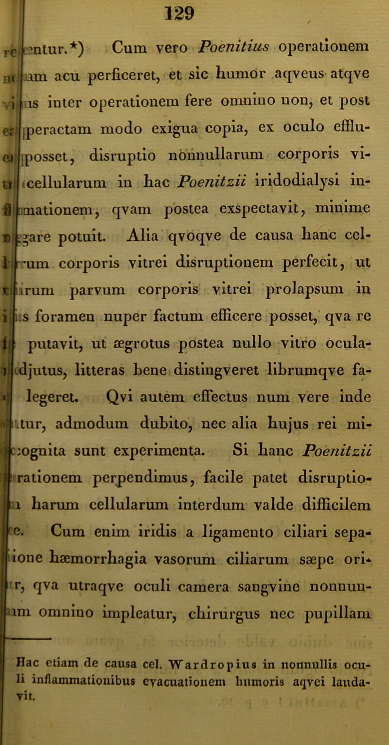 re nr VI Of: ei Ui I 1 *ntur.*) Cum vero Poenitius operationem ;nm acu perficeret, ■ et sic humor af|veus atqve iis inter operationem fere omnino non, et post peractam modo exigua copia, ex oculo efflu- Iposset, disruptio nonnullarum corporis vi- I cellularum in hac Poenitzii iridodialysi iu- Qcnationem, qvam postea exspectavit, minime ^are potuit. Alia qvoqve de causa hanc cel- :um corporis vitrei disruptionem perfecit, ut t 'irum parvum corporis vitrei prolapsum in i Ls foramen nuper factum efficere posset, qva re f I putavit, ut aegrotus postea nullo vitro ocula- 1 Icdjutus, litteras bene distingveret librumqve fa- legeret. Qvi autem effectus num vere inde .tur, admodum dubito, nec alia hujus rei mi- ;mgnita sunt experimenta. Si hanc Poenitzii 1 rationem perpendimus, facile patet disruptio- 1 harum cellularum interdum valde difficilem de. Cum enim iridis a ligamento ciliari sepa- lone haemorrhagia vasorum clliarum saepe ori* r, qva utraqve oculi camera sangvine nonnuu- 4um omnino impleatur, chirurgus nec pupillam ij Hac etiam de causa cel. Wardropius in nonnullis ocu- li inflammationibus cyacuatiouem humoris aqvei lauda- vit.