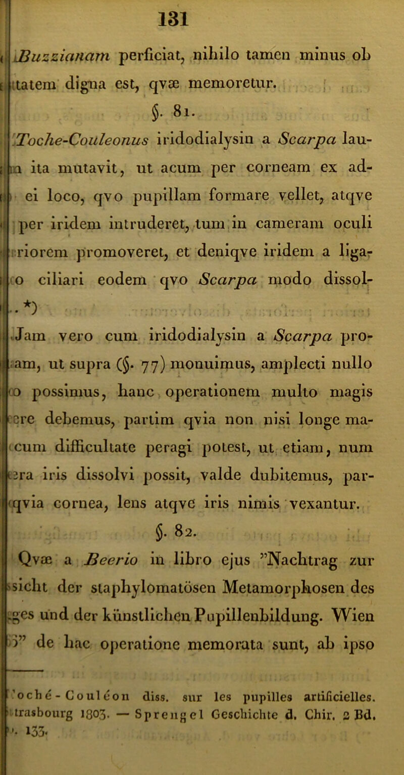 < iBuzzianam perficiat, nihilo tamen minus oh { aatem digna est, qvae memoretur. , , , §. 8i. 'Toche-Coilleonus iridodialysin a Searpa lau- ; ,1 ita mutavit, ut acum per corneam ex ad- i ei loco, qvo pupillam formare vellet, atqve < per iridem intruderet, tum,in cameram oculi riorem promoveret, et deniqve iridem a ligaj* i (O ciliari eodem ‘ qvo Searpa modo dissol- , tJam vero cum iridodialysin a Searpa pro- 'I ram, ut supra (§. 77) monuimus, amplecti nullo co possimus, hanc operationem multo magis ' ere debemus, parlim qvia non nisi longe ma- iicuni difficultate peragi potest, ut etiam, num Itera iris dissolvi possit, valde dubitemus, par- |<qvia cornea, lens atqvc iris nimis vexantur, i §. 82. [ Qv£e a Beerio in libro ejus ”Nachtrag zur |'slcht der staphylomatdsen Metamorphosen des .ges und der kunstllchenPupillenbildung. Wien 5” de hac operatione memorata sunt, ab ipso r’oche-Couleon diss. siir les pupilles artificielles. trasbourg I803. — Sprengel Geschichte d. Chir, 3 Bd. ’ ’• 133«