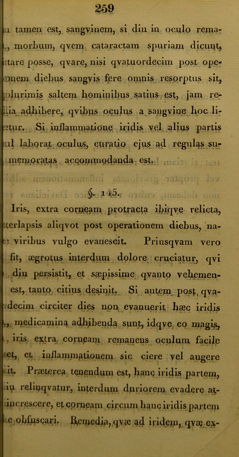 :i tamen estj sangyliiem, si diu in oculo rema7 morbum, qvem cataractam spuriam diguqtj Itare posse, qvare, nisi qvatuordecim post ope- (Dnem sangvis f]ere ominis resprptus sit, [olurimis saltem hominibus, satiuS est, jam re- liia adhibere, qvibus oculus a sapgvine hoc li- etur.^, Si inflammatione iridis vel alius partis I al laborat oculus, curatip ejus ad regulqs si> niemptatas acQpmmodanda esu/ ' ■ * ' i kj.i' * ! j45., , Iris, extra corueam protracta ih.iqye relicta, iterlapsis aliqvot post operationem diebus, 'na- ti viribus vulgo evanescit. Priusqvam vero fit, a0grotus interdum dolore cruciatur, qvi i diu persistit, et saepissime qyantp vehjemeu- est, tanto citius desinit*, Si aptem, post, qva- Ivdecim circiter dies non evanuerit hxc iridis ,, rnedicamin4 adhibenda sunt, idqve^ eo magij^ • • irjLS. extra, cornpam remanens^ oculum facilp >.et, et inflammationem sic ciere vel augere iu Praeterea tenendum est, hanc iridis partem, iu relipqvatur, interdum duriorem evadere a^- liucrescere, et corneam ci^:cum hanc iridis partem ,e obfusgari. B,cmedjia,,qyae ad iridem, qvaj cx-