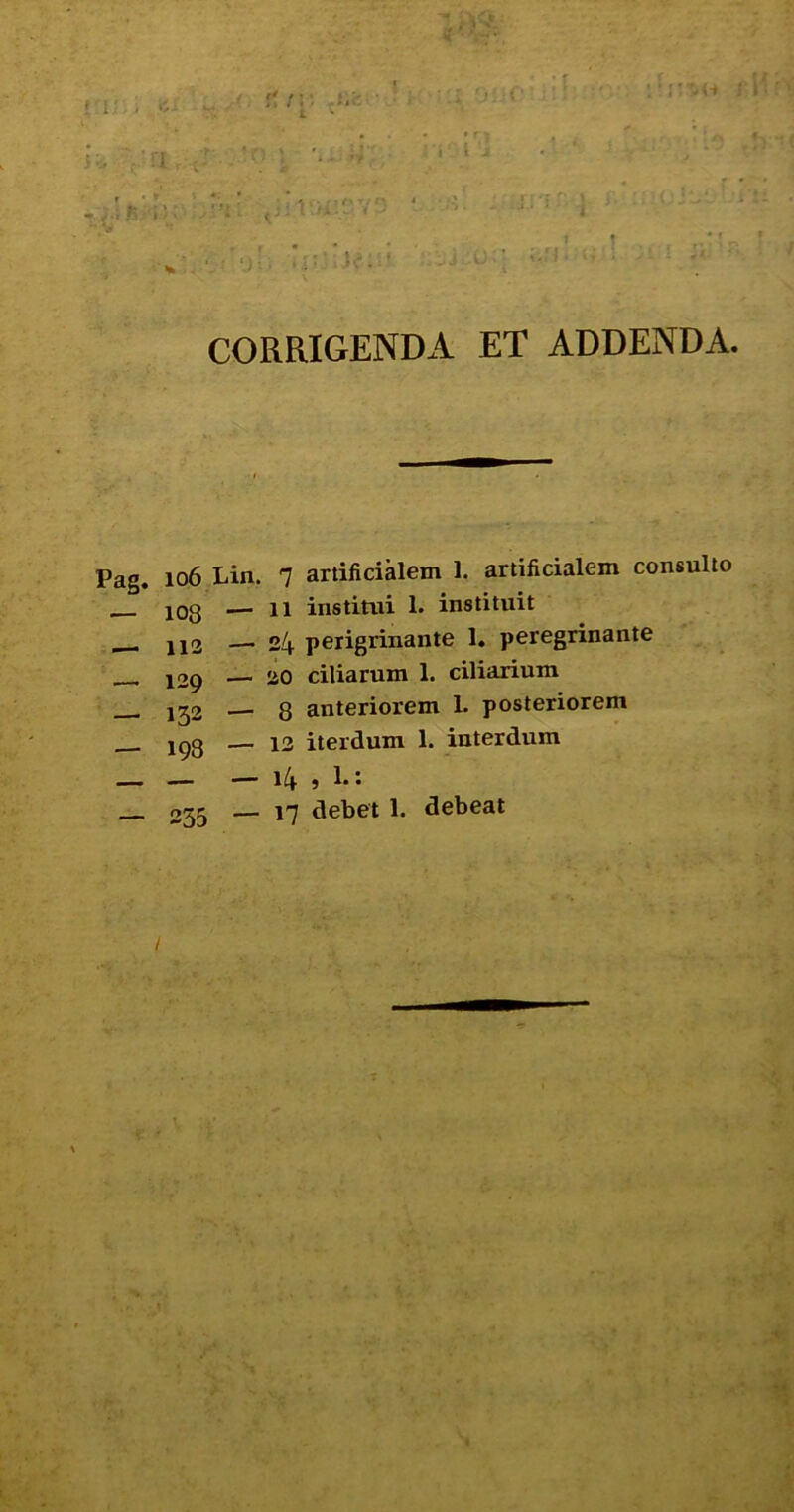 ■ CORRIGENDA ET ADDENDA. Pag, 106 Lin. 7 artificialem 1. artificialem consulto 103 —'11 institui 1. instituit ■ JJ2 —'24 perigrinante 1. peregrinante __ j29 ■— 20 ciliarum 1. ciliarium .— 13 iterdum 1. interdum — — 14 » i* • 335 — 17 debet 1. debeat / s. vv