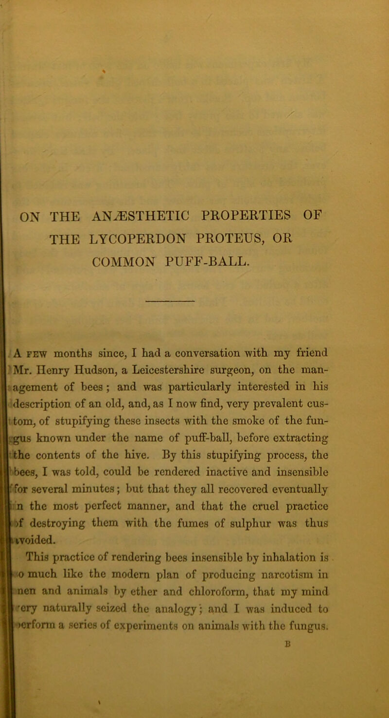 * X ON THE ANAESTHETIC PROPERTIES OF THE LYCOPERDON PROTEUS, OR COMMON PUFF-BALL. A few months since, I had a conversation with my friend ’ Mr. Ilenry Hudson, a Leicestershire surgeon, on the man- agement of bees ; and was particularly interested in his description of an old, and, as I now find, very prevalent cus- • tom, of stupifying these insects with the smoke of the fun- _gus known under the name of puff-ball, before extracting • the contents of the hive. By this stupifying process, the ; bees, I was told, could be rendered inactive and insensible p for several minutes; but that they all recovered eventually t n the most perfect manner, and that the cruel practice | )f destroying them with the fumes of sulphur was thus I ivoided. This practice of rendering bees insensible by inhalation is I o much like the modern plan of producing narcotism in I nen and animals by ether and chloroform, that my mind k 'cry naturally seized the analogyand I was induced to I >erforra a series of experiments on animals with the fungus. B