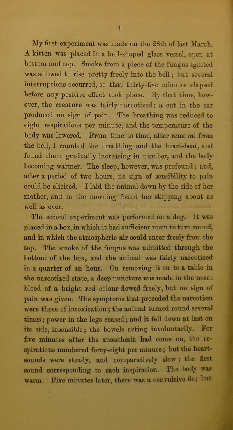 My first experiment was made on the 28th of last March. A kitten was placed in a hell-shaped glass vessel, open at bottom and top. Smoke from a piece of the fungus ignited was allowed to rise pretty freely into the bell; but several interruptions occurred, so that thirty-five minutes elapsed before any positive effect took place. By that time, how- ever, the creature was fairly narcotized: a cut in the ear produced no sign of pain. The breathing was reduced to eight respirations per minute, and the temperature of the body was lowered. From time to time, after removal from the bell, I counted the breathing and the heart-beat, and foimd them gradually increasing in number, and the body becoming warmer. The sleep, however, was profound; and, after a period of two hours, no sign of sensibility to pain could be elicited. I laid the animal down by the side of her mother, and in the morning found her skipping about as well as ever. The second experiment was performed on a dog. It was placed in a box, in which it had sufficient room to turn round, and in which the atmospheric air could enter freely from the top. The smoke of the fungus was admitted through the bottom of the box, and the animal was fairly narcotized in a quarter of an hour. On removing it on to a table in the narcotized state, a deep puncture was made in the nose: blood of a bright red colour flowed freely, but no sign of pain was given. The symptoms that preceded the narcotism were those of intoxication ; the animal turned round several times; power in the legs ceased; and it fell down at last on its side, insensible; the bowels acting involuntarily. For five minutes after the anaesthesia had come on, the re- spirations numbered forty-eight per minute; but the heart- sounds were steady, and comparatively slow ; the first sound corresponding to each inspiration. The body was warm. Five minutes later, there was a convulsive fit; but