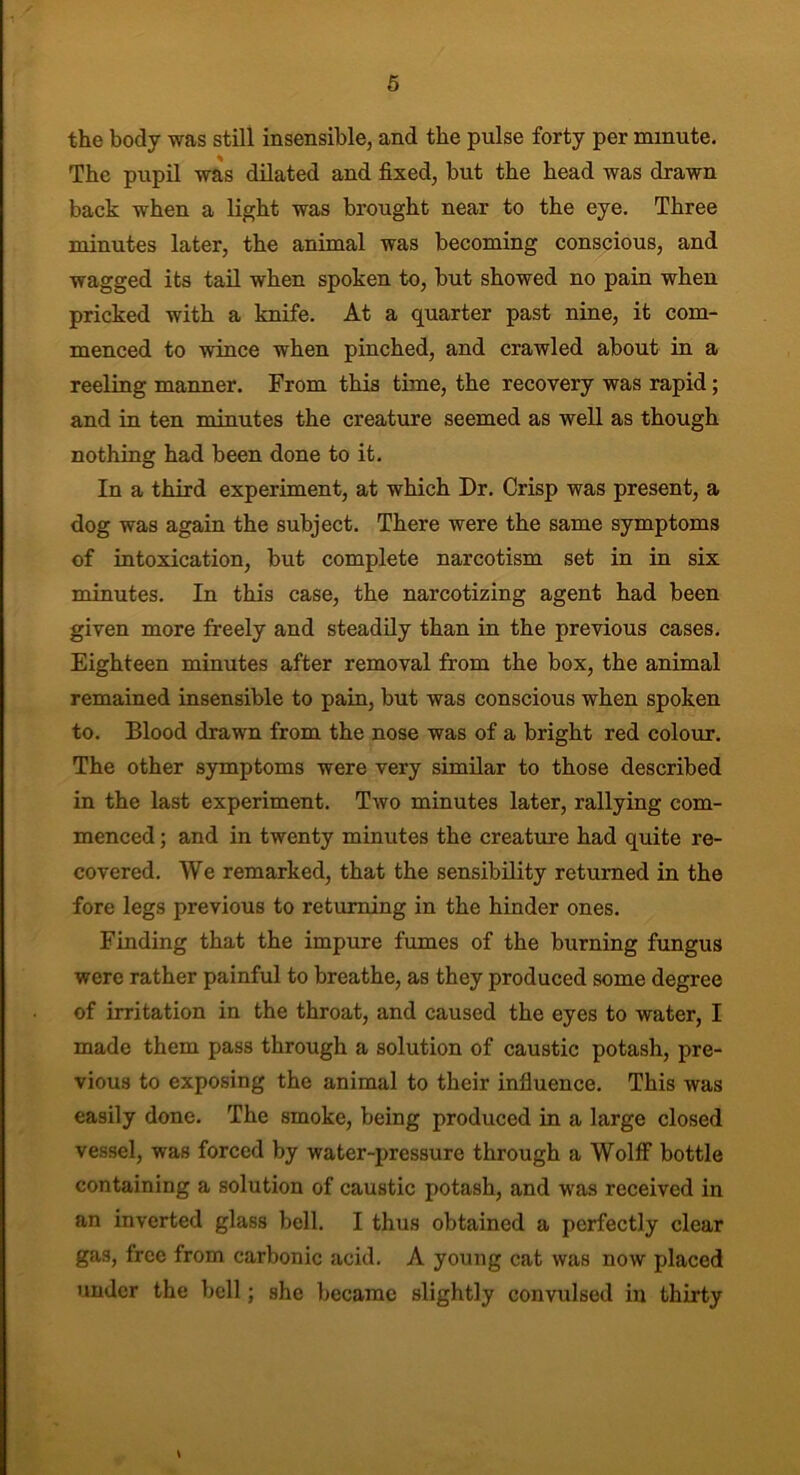 the body was still insensible, and the pulse forty per minute. The pupil was dilated and fixed, but the head was drawn back when a light was brought near to the eye. Three minutes later, the animal was becoming conscious, and wagged its tail when spoken to, but showed no pain when pricked with a knife. At a quarter past nine, it com- menced to wince when pinched, and crawled about in a reeling manner. From this time, the recovery was rapid; and in ten minutes the creature seemed as well as though nothing had been done to it. In a third experiment, at which Dr. Crisp was present, a dog was again the subject. There were the same symptoms of intoxication, but complete narcotism set in in six minutes. In this case, the narcotizing agent had been given more freely and steadily than in the previous cases. Eighteen minutes after removal from the box, the animal remained insensible to pain, but was conscious when spoken to. Blood drawn from the nose was of a bright red colour. The other symptoms were very similar to those described in the last experiment. Two minutes later, rallying com- menced ; and in twenty minutes the creature had quite re- covered. We remarked, that the sensibility returned in the fore legs previous to returning in the hinder ones. Finding that the impure fumes of the burning fungus were rather painful to breathe, as they produced some degree of irritation in the throat, and caused the eyes to water, I made them pass through a solution of caustic potash, pre- vious to exposing the animal to their influence. This was easily done. The smoke, being produced in a large closed vessel, was forced by water-pressure through a Wolff bottle containing a solution of caustic potash, and was received in an inverted glass bell. I thus obtained a perfectly clear gas, free from carbonic acid. A young cat was now placed under the bell; she became slightly convulsed in thirty \