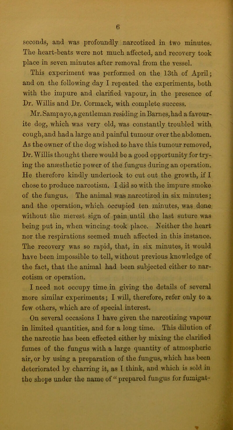 seconds, and was profoundly narcotized in two minutes. The heart-beats were not much affected, and recovery took place in seven minutes after removal from the vessel. This experiment was performed on the 13th of April; and on the following day I repeated the experiments, both with the impure and clarified vapour, in the presence of Dr. Willis and Dr. Cormack, with complete success. Mr. Sampayo, a gentleman residing in Barnes, had a favour- ite dog, which was very old, was constantly troubled with cough, and had a large and painful tumour over the abdomen. As the owner of the dog wished to have this tumour removed, Dr. Willis thought there would be a good opportunity for try- ing the anaesthetic power of the fungus during an operation. He therefore kindly undertook to cut out the growth, if I chose to produce narcotism. I did so with the impure smoke of the fungus. The animal was narcotized in six minutes; and the operation, which occupied ten minutes, was done without the merest sign of pain until the last suture was being put in, when wincing took place. Neither the heart nor the respirations seemed much affected in this instance. The recovery was so rapid, that, in six minutes, it would have been impossible to tell, without previous knowledge of the fact, that the animal had been subjected either to nar- cotism or operation. I need not occupy time in giving the details of several more similar experiments; I will, therefore, refer only to a few others, which are of special interest. On several occasions I have given the narcotizing vapour in limited quantities, and for a long time. This dilution of the narcotic has been effected cither by mixing the clarified fumes of the fungus with a large quantity of atmospheric air, or by using a preparation of the fungus, which has been deteriorated by charring it, as I think, and which is sold in the shops under the name of “ prepared fungus for fumigat- *