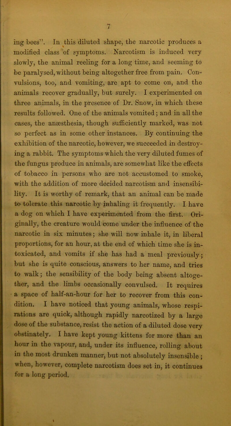 ing bees”. In this diluted shape, the narcotic produces a modified class of symptoms. Narcotism is induced very slowly, the animal reeling for a long time, and seeming to be paralysed, without being altogether free from pain. Con- vulsions, too, and vomiting, are apt to come on, and the animals recover gradually, but surely. I experimented on three animals, in the presence of Dr. Snow, in which these results followed. One of the animals vomited; and in all the cases, the anaesthesia, though sufficiently marked, was not so perfect as in some other instances. By continuing the exhibition of the narcotic, however, we succeeded in destroy- ing a rabbit. The symptoms which the very diluted fumes of the fungus produce in animals, are somewhat like the effects of tobacco in persons who are not accustomed to smoke, with the addition of more decided narcotism and insensibi- lity. It is worthy of remark, that an animal can be made to tolerate this narcotic by inhaling it frequently. I have a dog on which I have experimented from the first. Ori- ginally, the creature would come under the influence of the narcotic in six minutes; she will now inhale it, in liberal proportions, for an hour, at the end of which time she is in- toxicated, and vomits if she has had a meal previously; but she is quite conscious, answers to her name, and tries to walk; the sensibility of the body being absent altoge- ther, and the limbs occasionally convulsed. It requires a space of half-an-hour for her to recover from this con- dition. I have noticed that young animals, whose respi- rations are quick, although rapidly narcotized by a large do3e of the substance, resist the action of a diluted dose very obstinately. I have kept young kittens for more than an hour in the vapour, and, under its influence, rolling about in the most drunken manner, but not absolutely insensible ; when, however, complete narcotism does set in, it continues for a long period.