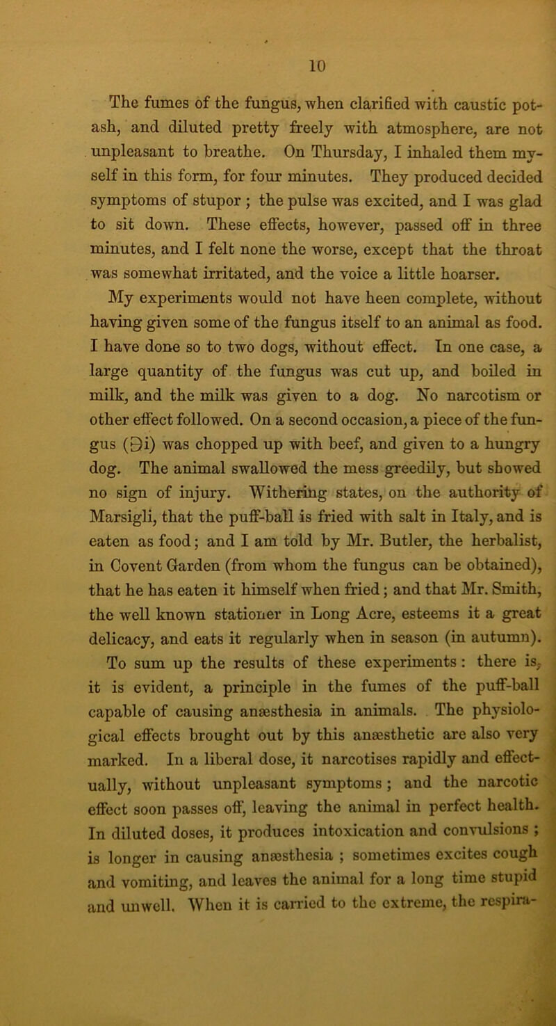 The fumes of the fungus, when clarified with caustic pot- ash, and diluted pretty freely with atmosphere, are not unpleasant to breathe. On Thursday, I inhaled them my- self in this form, for four minutes. They produced decided symptoms of stupor ; the pulse was excited, and I was glad to sit down. These effects, however, passed off in three minutes, and I felt none the worse, except that the throat was somewhat irritated, and the voice a little hoarser. My experiments would not have heen complete, without having given some of the fungus itself to an animal as food. I have done so to two dogs, without effect. In one case, a large quantity of the fungus was cut up, and boiled in milk, and the milk was given to a dog. No narcotism or other effect followed. On a second occasion, a piece of the fun- gus (Qi) was chopped up with beef, and given to a hungry dog. The animal swallowed the mess greedily, but showed no sign of injury. Withering states, on the authority of Marsigli, that the puff-ball is fried with salt in Italy, and is eaten as food; and I am told by Mr. Butler, the herbalist, in Covent Garden (from whom the fungus can be obtained), that he has eaten it himself when fried; and that Mr. Smith, the well known stationer in Long Acre, esteems it a great delicacy, and eats it regularly when in season (in autumn). To sum up the results of these experiments: there is, it is evident, a principle in the fumes of the puff-ball capable of causing anaesthesia in animals. The physiolo- gical effects brought out by this anaesthetic are also very marked. In a liberal dose, it narcotises rapidly and effect- ually, without unpleasant symptoms; and the narcotic effect soon passes off, leaving the animal in perfect health. In diluted doses, it produces intoxication and convulsions ; is longer in causing anaesthesia ; sometimes excites cough and vomiting, and leaves the animal for a long time stupid and unwell. When it is carried to the extreme, the respira-