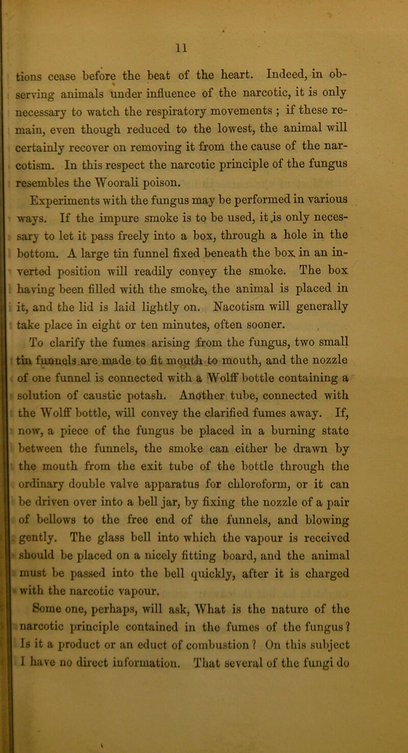 tions cease before the beat of the heart. Indeed, in ob- % serving animals under influence of the narcotic, it is only necessary to watch the respiratory movements ; if these re- main, even though reduced to the lowest, the animal will certainly recover on removing it from the cause of the nar- cotism. In this respect the narcotic principle of the fungus resembles the Woorali poison. Experiments with the fungus may be performed in various ways. If the impure smoke is to be used, it ,is only neces- sary to let it pass freely into a box, through a hole in the bottom. A large tin funnel fixed beneath the box. in an in- verted position will readily convey the smoke. The box having been filled with the smoke, the animal is placed in it, and the lid is laid lightly on. Nacotism will generally take place in eight or ten minutes, often sooner. To clarify the fumes arising from the fungus, two small tin funnels are made to fit mouth to mouth, and the nozzle of one funnel is connected with a Wolff bottle containing a solution of caustic potash. Another tube, connected with the Wolff bottle, will convey the clarified fumes away. If, now, a piece of the fungus be placed in a burning state between the funnels, the smoke can either be drawn by the mouth from the exit tube of the bottle through the ordinary double valve apparatus for chloroform, or it can be driven over into a bell jar, by fixing the nozzle of a pair of bellows to the free end of the funnels, and blowing . gently. The glass bell into which the vapour is received should be placed on a nicely fitting board, and the animal must be passed into the bell quickly, after it is charged with the narcotic vapour. Some one, perhaps, will ask, What is the nature of the narcotic principle contained in the fumes of the fungus 1 Is it a product or an educt of combustion ? On this subject I have no direct information. That several of the fungi do \