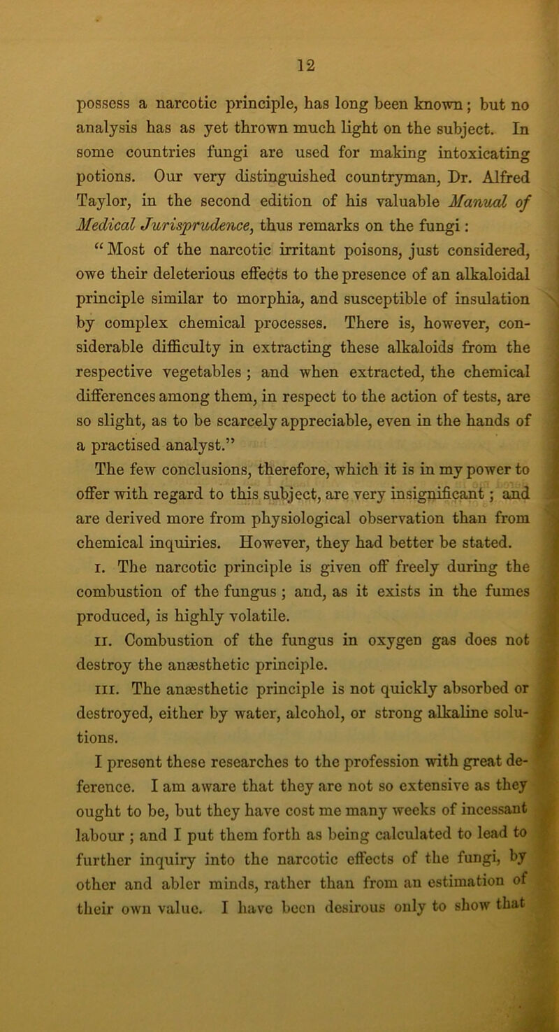 possess a narcotic principle, has long been known; but no analysis has as yet thrown much light on the subject. In some countries fungi are used for making intoxicating potions. Our very distinguished countryman, Dr. Alfred Taylor, in the second edition of his valuable Manual of Medical Jurisprudence, thus remarks on the fungi: “ Most of the narcotic irritant poisons, just considered, owe their deleterious effects to the presence of an alkaloidal principle similar to morphia, and susceptible of insulation by complex chemical processes. There is, however, con- siderable difficulty in extracting these alkaloids from the respective vegetables ; and when extracted, the chemical differences among them, in respect to the action of tests, are so slight, as to be scarcely appreciable, even in the hands of a practised analyst.” The few conclusions, therefore, which it is in my power to offer with regard to this subject, are very insignificant; and are derived more from physiological observation than from chemical inquiries. However, they had better be stated. i. The narcotic principle is given off freely during the combustion of the fungus ; and, as it exists in the fumes produced, is highly volatile. ir. Combustion of the fungus in oxygen gas does not destroy the anassthetic principle. m. The anaesthetic principle is not quickly absorbed or destroyed, either by water, alcohol, or strong alkaline solu- j tions. I present these researches to the profession with great de- ference. I am aware that they are not so extensive as they ought to be, but they have cost me many weeks of incessant labour ; and I put them forth as being calculated to lead to further inquiry into the narcotic effects of the fungi, by other and abler minds, rather than from an estimation of their own value. I have been desirous only to show that