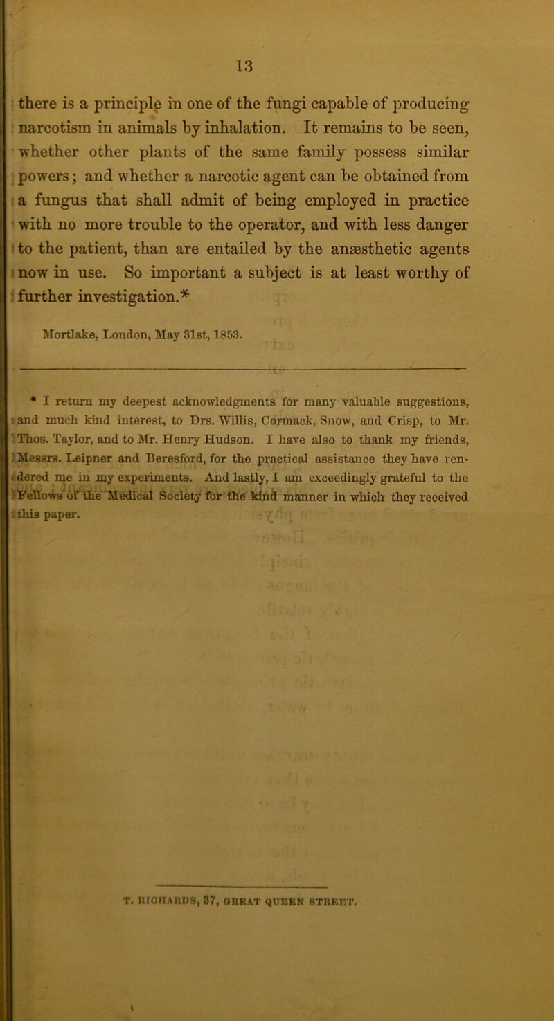 there is a principle in one of the fungi capable of producing narcotism in animals by inhalation. It remains to be seen, ■whether other plants of the same family possess similar powers; and whether a narcotic agent can be obtained from a fungus that shall admit of being employed in practice with no more trouble to the operator, and with less danger ■ to the patient, than are entailed by the anaesthetic agents now in use. So important a subject is at least worthy of further investigation.* Mortlake, London, May 31st, 1853. * I return my deepest acknowledgments for many valuable suggestions, ! and much kind interest, to Drs. Willis, Cormaek, Snow, and Crisp, to Mr. Thos. Taylor, and to Mr. Henry Hudson. I have also to thank my friends, Messrs. Leipner and Beresford, for the practical assistance they have ren- • dered me in my experiments. And lastly, I am exceedingly grateful to the Fellows'of the Medical Society for the kind manner in which they received : this paper. v T. ntCtlARDS, 87, OllEAT qUEEN STREET.