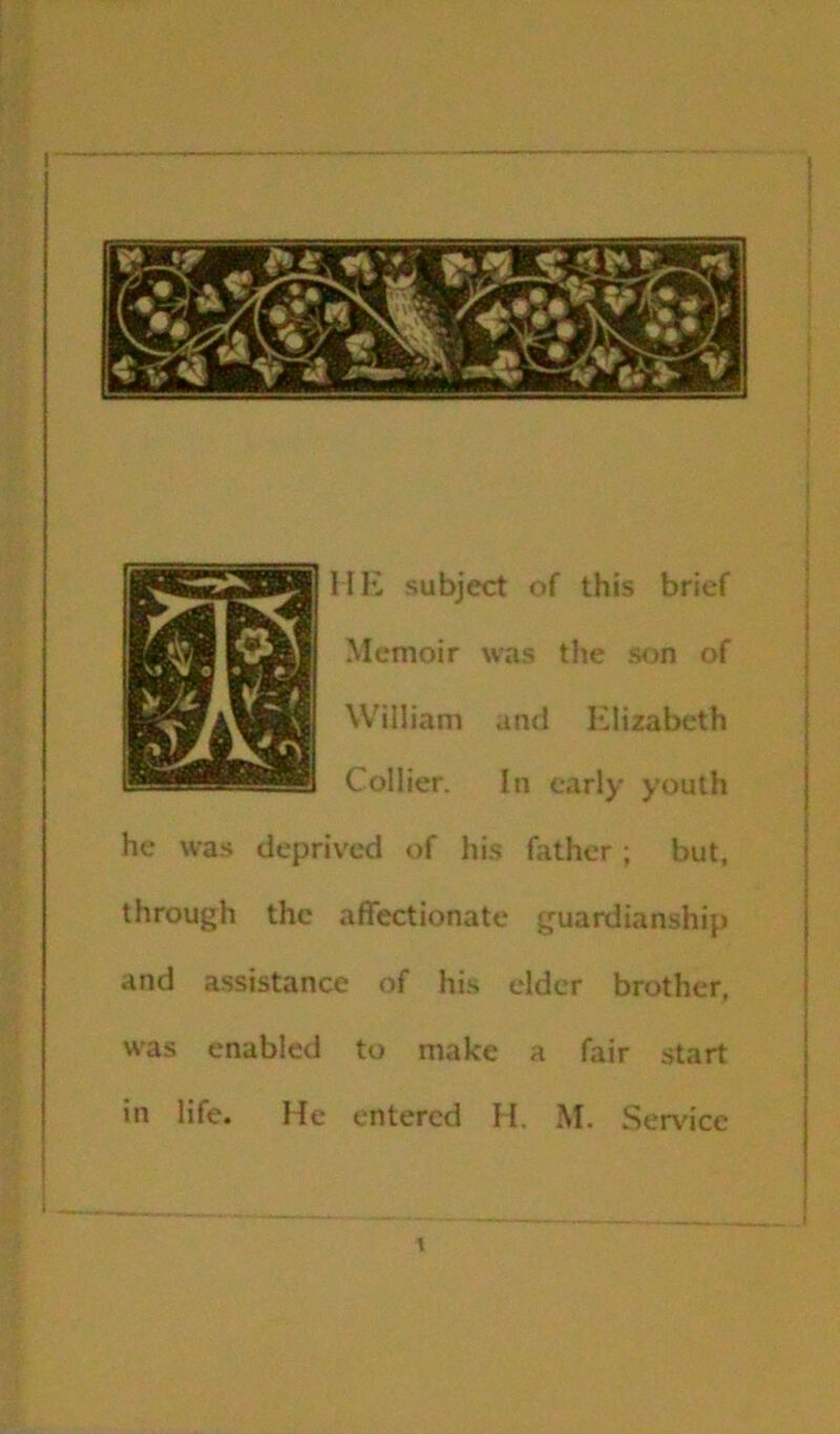 Mlv subject of this brief Memoir wns the son of William and Elizabeth Collier. In early youth he was deprived of his father; but. through the affectionate guardianship and assistance of his elder brother, was enabled to make a fair start in life. He entered H. M. Serv'icc (