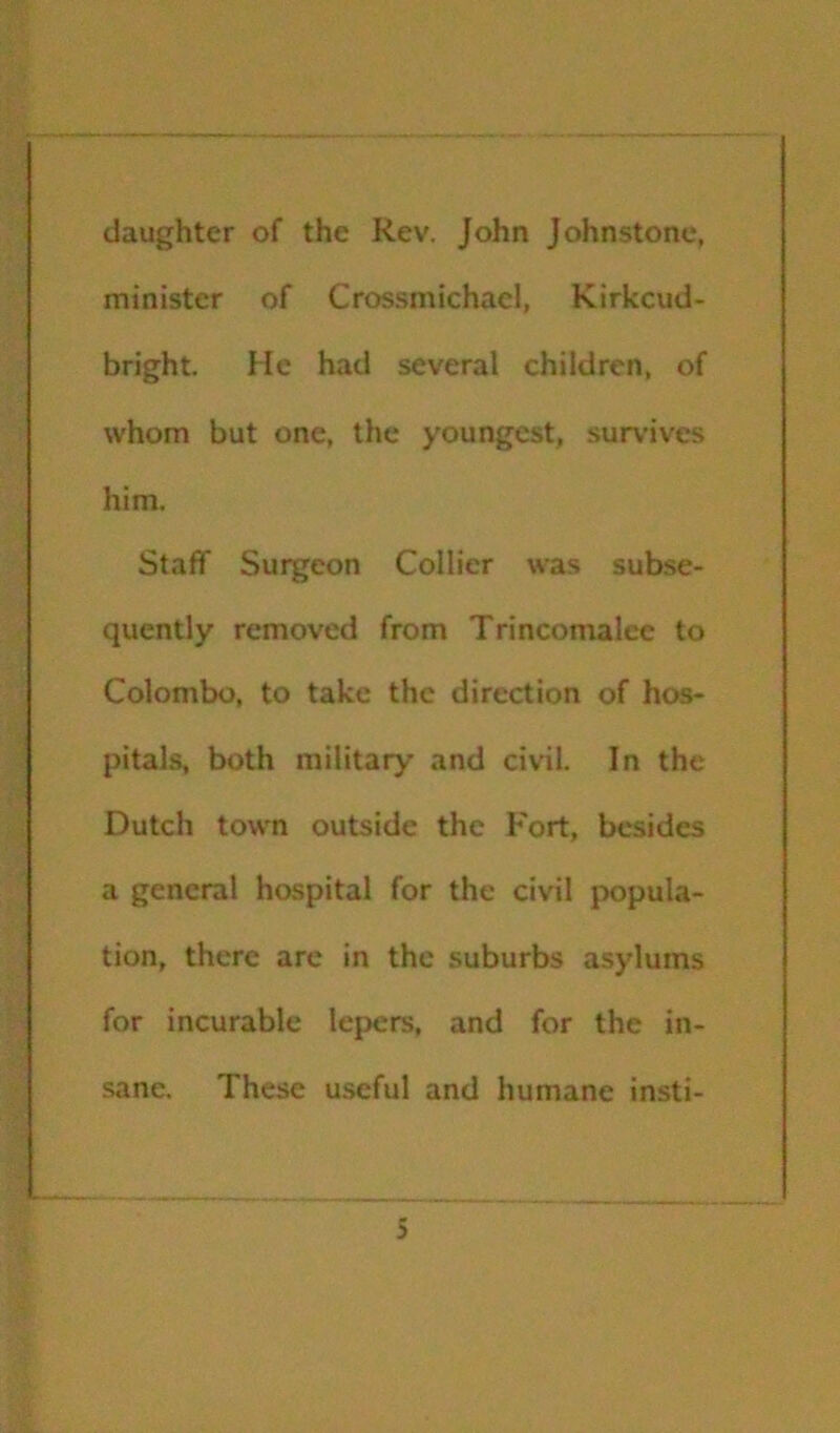 daughter of the Re\', John Johnstone, minister of Crossmichacl, Kirkcud- bright. He had several children, of whom but one, the youngest, survives him. Staff Surgeon Collier was subse- quently removed from Trincomalce to Colombo, to take the direction of hos- pitals, both military and civil. In the Dutch town outside the Fort, besides a general hospital for the civil popula- tion, there arc in the suburbs asylums for incurable lepers, and for the in- sane. These useful and humane insti-