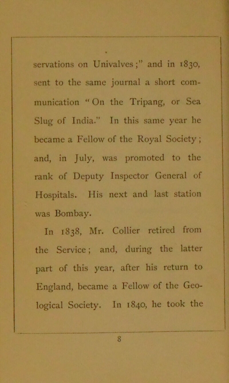 servations on Univalvesand in 1830, sent to the same journal a short com- munication “ On the Tripang, or Sea Slug of India.” In this same year he became a Fellow of the Royal Society ; and, in July, was promoted to the rank of Deputy Inspector General of Hospitals. His next and last station was Bombay. In 1838, Mr. Collier retired from the Ser\'ice; and, during the latter part of this year, after his return to England, became a Fellow of the Geo- logical Society. In 1840, he took the