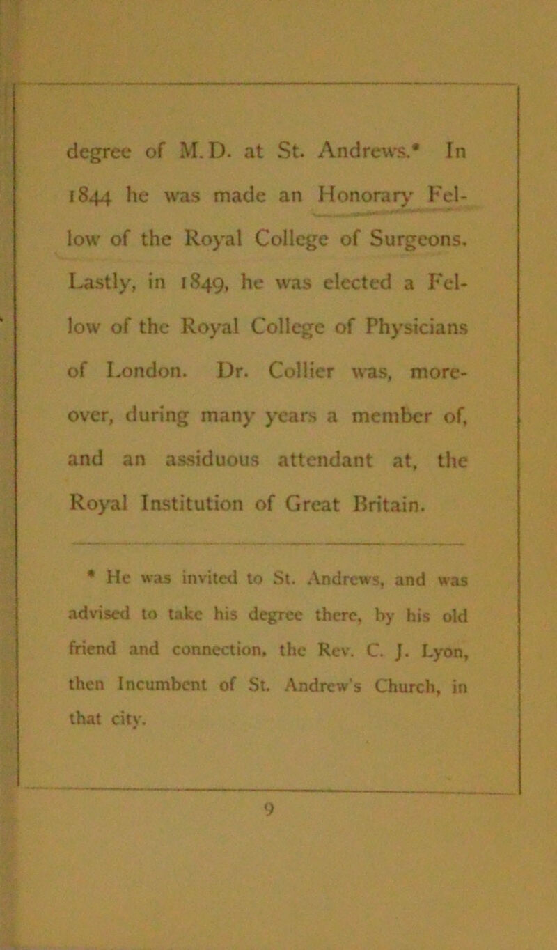 degree of M. D. at St. Andrew’s.* In 1844 he w’as made an Honorary' Fel- low' of the Royal College of Surgeons. Lastly, in 1849, he was elected a Fel- low of the Royal College of Physicians of London. Dr. Collier was, more- over, during many years a member of, and an assiduous attendant at, the Roy'al Institution of Great Britain. • He was invited to St. .-\ndrcws, and was advised to take his degree there, by his old friend and connection, the Rev. C. J. Lyon, then Incumbent of St. Andrew’s Qiurch, in that city.