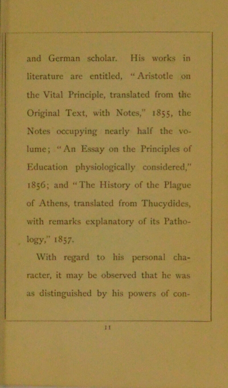 and German scholar. His works in literature are entitled, “ Aristotle on the Vital Principle, translated from the Original Text, with Notes,” 1S55, the Notes occupying nearly half the vo- lume; “An Essay on the Principles of Education physiologically considered,” 1856; and “The History of the Plague of Athens, translated from Thucydides, with remarks explanatory of its Patho- logy,” 1857. With regard to his personal cha- racter, it may be observ'ed that he was as distinguished by his powers of con-