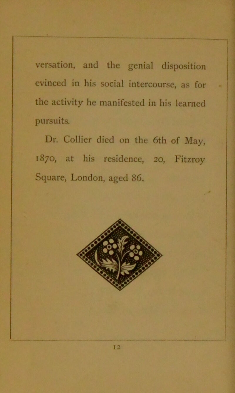 versation, and the genial disposition evinced in his social intercourse, as for the activity he manifested in his learned pursuits. Dr. Collier died on the 6th of May, 1870, at his residence, 20, Fitzroy Square, London, aged 86. ] i j 1 1 i i i 13